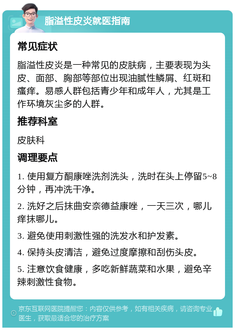 脂溢性皮炎就医指南 常见症状 脂溢性皮炎是一种常见的皮肤病，主要表现为头皮、面部、胸部等部位出现油腻性鳞屑、红斑和瘙痒。易感人群包括青少年和成年人，尤其是工作环境灰尘多的人群。 推荐科室 皮肤科 调理要点 1. 使用复方酮康唑洗剂洗头，洗时在头上停留5~8分钟，再冲洗干净。 2. 洗好之后抹曲安奈德益康唑，一天三次，哪儿痒抹哪儿。 3. 避免使用刺激性强的洗发水和护发素。 4. 保持头皮清洁，避免过度摩擦和刮伤头皮。 5. 注意饮食健康，多吃新鲜蔬菜和水果，避免辛辣刺激性食物。