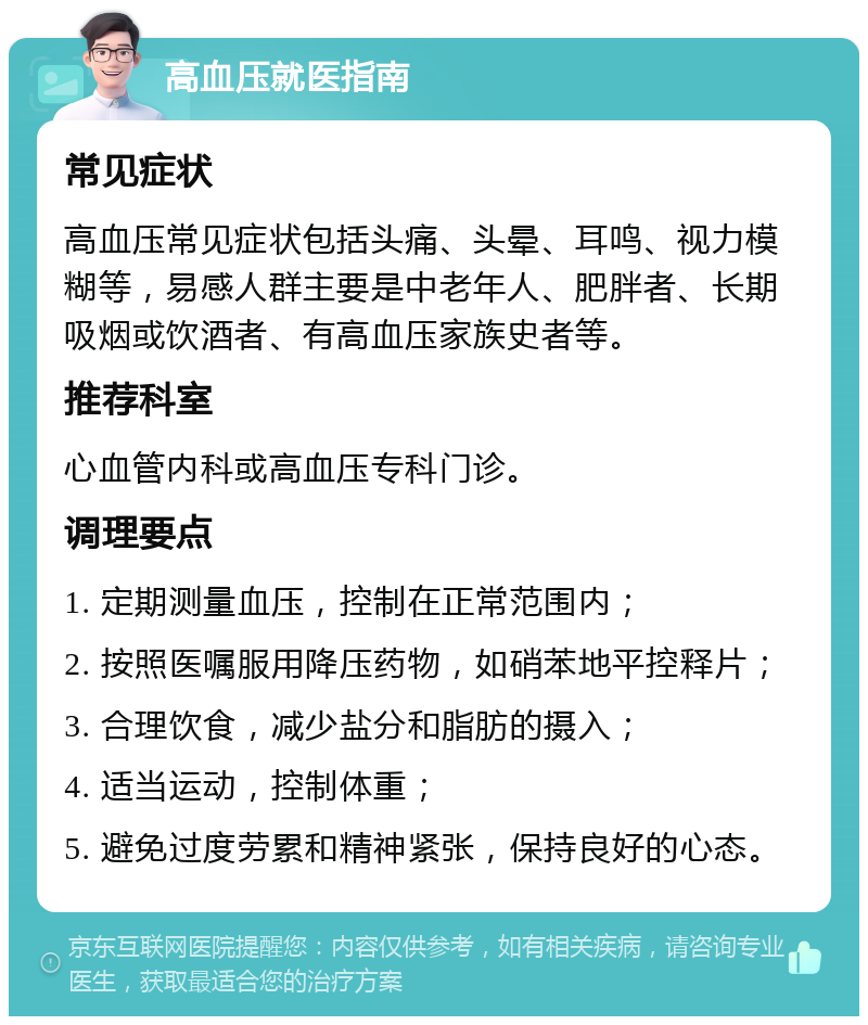 高血压就医指南 常见症状 高血压常见症状包括头痛、头晕、耳鸣、视力模糊等，易感人群主要是中老年人、肥胖者、长期吸烟或饮酒者、有高血压家族史者等。 推荐科室 心血管内科或高血压专科门诊。 调理要点 1. 定期测量血压，控制在正常范围内； 2. 按照医嘱服用降压药物，如硝苯地平控释片； 3. 合理饮食，减少盐分和脂肪的摄入； 4. 适当运动，控制体重； 5. 避免过度劳累和精神紧张，保持良好的心态。