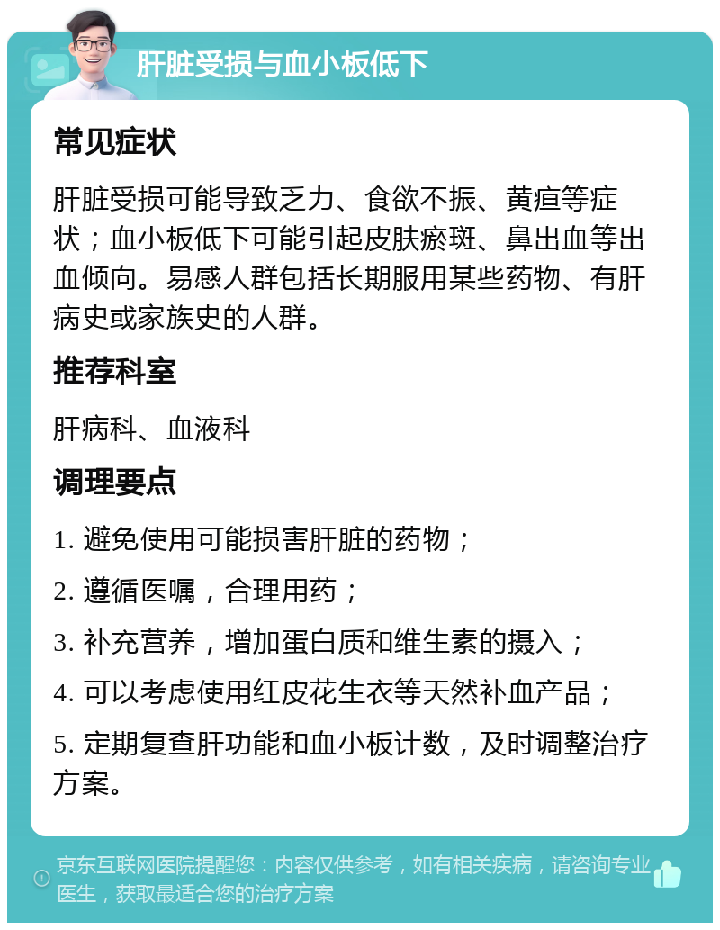 肝脏受损与血小板低下 常见症状 肝脏受损可能导致乏力、食欲不振、黄疸等症状；血小板低下可能引起皮肤瘀斑、鼻出血等出血倾向。易感人群包括长期服用某些药物、有肝病史或家族史的人群。 推荐科室 肝病科、血液科 调理要点 1. 避免使用可能损害肝脏的药物； 2. 遵循医嘱，合理用药； 3. 补充营养，增加蛋白质和维生素的摄入； 4. 可以考虑使用红皮花生衣等天然补血产品； 5. 定期复查肝功能和血小板计数，及时调整治疗方案。