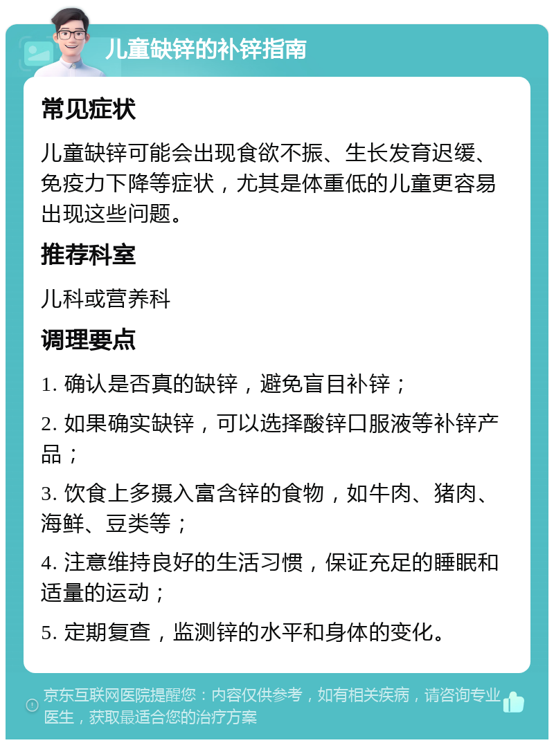 儿童缺锌的补锌指南 常见症状 儿童缺锌可能会出现食欲不振、生长发育迟缓、免疫力下降等症状，尤其是体重低的儿童更容易出现这些问题。 推荐科室 儿科或营养科 调理要点 1. 确认是否真的缺锌，避免盲目补锌； 2. 如果确实缺锌，可以选择酸锌口服液等补锌产品； 3. 饮食上多摄入富含锌的食物，如牛肉、猪肉、海鲜、豆类等； 4. 注意维持良好的生活习惯，保证充足的睡眠和适量的运动； 5. 定期复查，监测锌的水平和身体的变化。