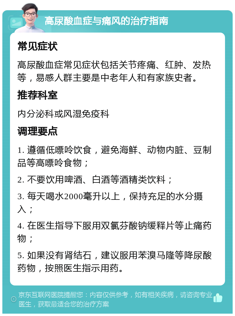 高尿酸血症与痛风的治疗指南 常见症状 高尿酸血症常见症状包括关节疼痛、红肿、发热等，易感人群主要是中老年人和有家族史者。 推荐科室 内分泌科或风湿免疫科 调理要点 1. 遵循低嘌呤饮食，避免海鲜、动物内脏、豆制品等高嘌呤食物； 2. 不要饮用啤酒、白酒等酒精类饮料； 3. 每天喝水2000毫升以上，保持充足的水分摄入； 4. 在医生指导下服用双氯芬酸钠缓释片等止痛药物； 5. 如果没有肾结石，建议服用苯溴马隆等降尿酸药物，按照医生指示用药。