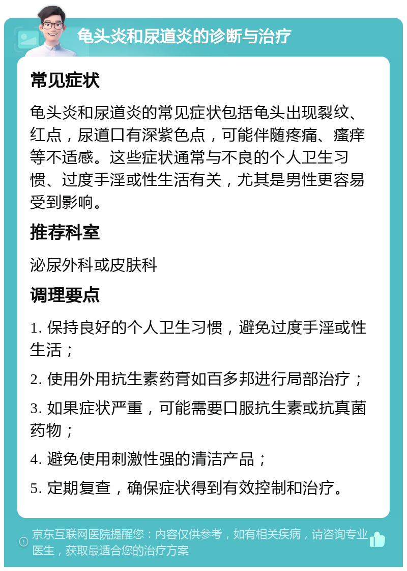 龟头炎和尿道炎的诊断与治疗 常见症状 龟头炎和尿道炎的常见症状包括龟头出现裂纹、红点，尿道口有深紫色点，可能伴随疼痛、瘙痒等不适感。这些症状通常与不良的个人卫生习惯、过度手淫或性生活有关，尤其是男性更容易受到影响。 推荐科室 泌尿外科或皮肤科 调理要点 1. 保持良好的个人卫生习惯，避免过度手淫或性生活； 2. 使用外用抗生素药膏如百多邦进行局部治疗； 3. 如果症状严重，可能需要口服抗生素或抗真菌药物； 4. 避免使用刺激性强的清洁产品； 5. 定期复查，确保症状得到有效控制和治疗。