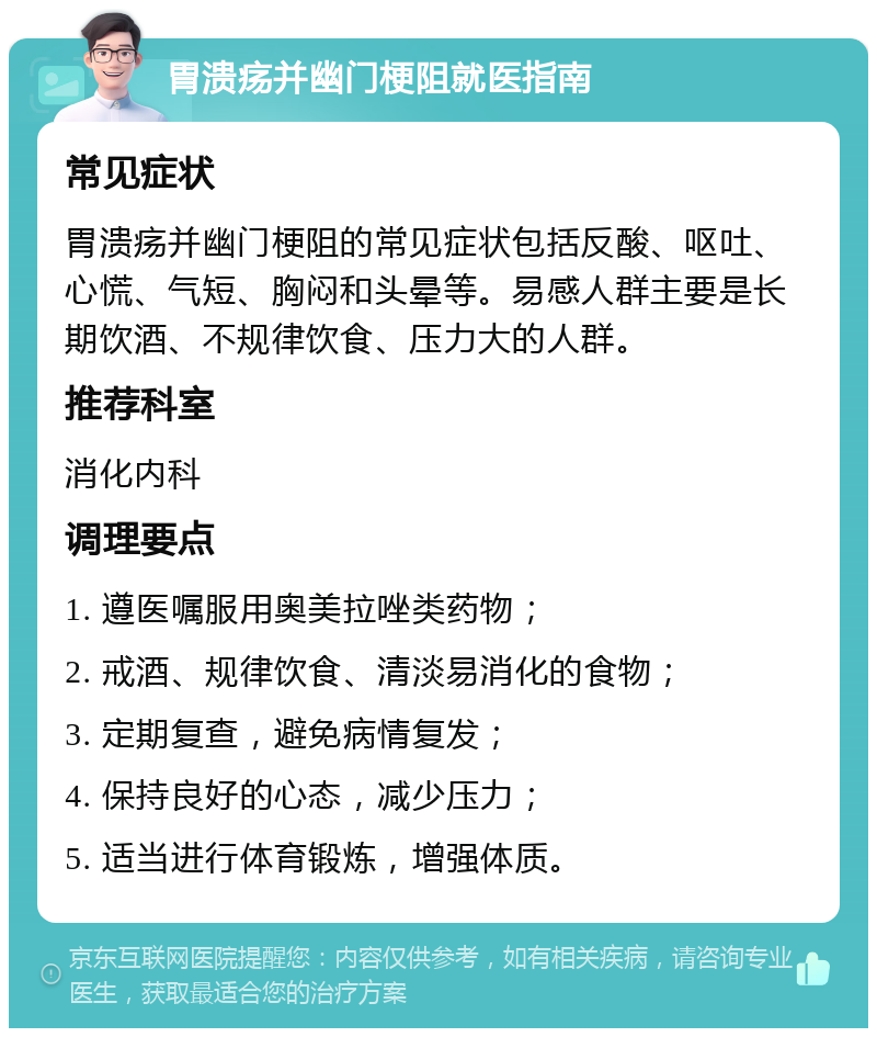 胃溃疡并幽门梗阻就医指南 常见症状 胃溃疡并幽门梗阻的常见症状包括反酸、呕吐、心慌、气短、胸闷和头晕等。易感人群主要是长期饮酒、不规律饮食、压力大的人群。 推荐科室 消化内科 调理要点 1. 遵医嘱服用奥美拉唑类药物； 2. 戒酒、规律饮食、清淡易消化的食物； 3. 定期复查，避免病情复发； 4. 保持良好的心态，减少压力； 5. 适当进行体育锻炼，增强体质。