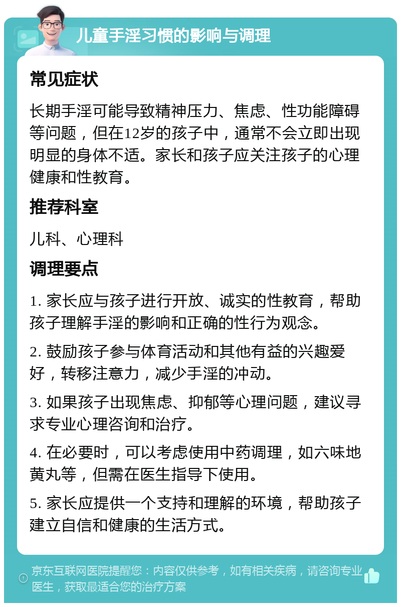 儿童手淫习惯的影响与调理 常见症状 长期手淫可能导致精神压力、焦虑、性功能障碍等问题，但在12岁的孩子中，通常不会立即出现明显的身体不适。家长和孩子应关注孩子的心理健康和性教育。 推荐科室 儿科、心理科 调理要点 1. 家长应与孩子进行开放、诚实的性教育，帮助孩子理解手淫的影响和正确的性行为观念。 2. 鼓励孩子参与体育活动和其他有益的兴趣爱好，转移注意力，减少手淫的冲动。 3. 如果孩子出现焦虑、抑郁等心理问题，建议寻求专业心理咨询和治疗。 4. 在必要时，可以考虑使用中药调理，如六味地黄丸等，但需在医生指导下使用。 5. 家长应提供一个支持和理解的环境，帮助孩子建立自信和健康的生活方式。