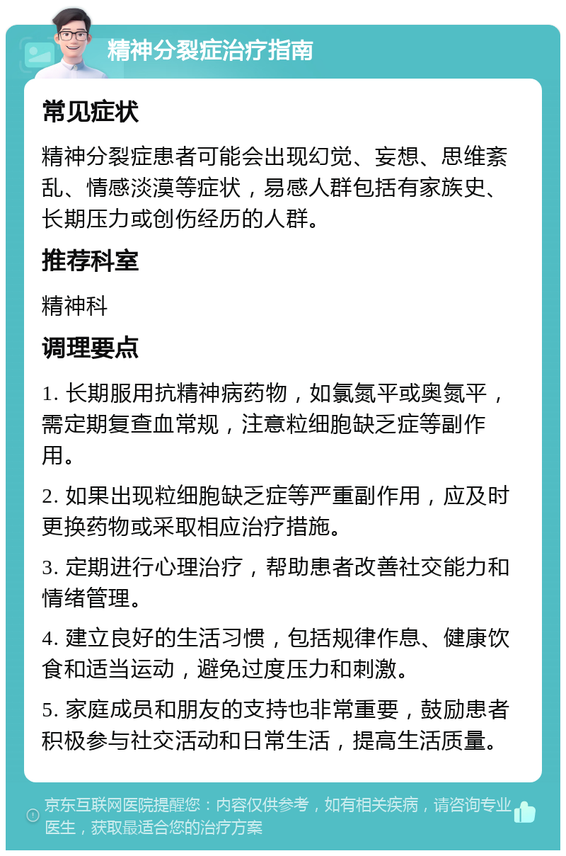 精神分裂症治疗指南 常见症状 精神分裂症患者可能会出现幻觉、妄想、思维紊乱、情感淡漠等症状，易感人群包括有家族史、长期压力或创伤经历的人群。 推荐科室 精神科 调理要点 1. 长期服用抗精神病药物，如氯氮平或奥氮平，需定期复查血常规，注意粒细胞缺乏症等副作用。 2. 如果出现粒细胞缺乏症等严重副作用，应及时更换药物或采取相应治疗措施。 3. 定期进行心理治疗，帮助患者改善社交能力和情绪管理。 4. 建立良好的生活习惯，包括规律作息、健康饮食和适当运动，避免过度压力和刺激。 5. 家庭成员和朋友的支持也非常重要，鼓励患者积极参与社交活动和日常生活，提高生活质量。