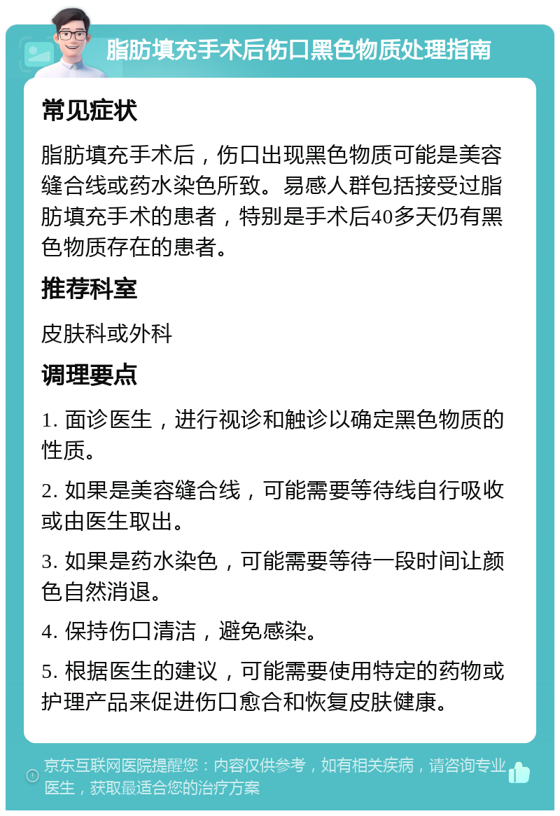 脂肪填充手术后伤口黑色物质处理指南 常见症状 脂肪填充手术后，伤口出现黑色物质可能是美容缝合线或药水染色所致。易感人群包括接受过脂肪填充手术的患者，特别是手术后40多天仍有黑色物质存在的患者。 推荐科室 皮肤科或外科 调理要点 1. 面诊医生，进行视诊和触诊以确定黑色物质的性质。 2. 如果是美容缝合线，可能需要等待线自行吸收或由医生取出。 3. 如果是药水染色，可能需要等待一段时间让颜色自然消退。 4. 保持伤口清洁，避免感染。 5. 根据医生的建议，可能需要使用特定的药物或护理产品来促进伤口愈合和恢复皮肤健康。