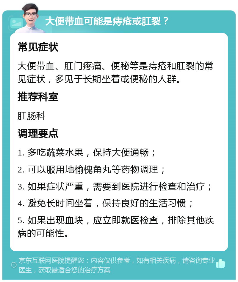 大便带血可能是痔疮或肛裂？ 常见症状 大便带血、肛门疼痛、便秘等是痔疮和肛裂的常见症状，多见于长期坐着或便秘的人群。 推荐科室 肛肠科 调理要点 1. 多吃蔬菜水果，保持大便通畅； 2. 可以服用地榆槐角丸等药物调理； 3. 如果症状严重，需要到医院进行检查和治疗； 4. 避免长时间坐着，保持良好的生活习惯； 5. 如果出现血块，应立即就医检查，排除其他疾病的可能性。