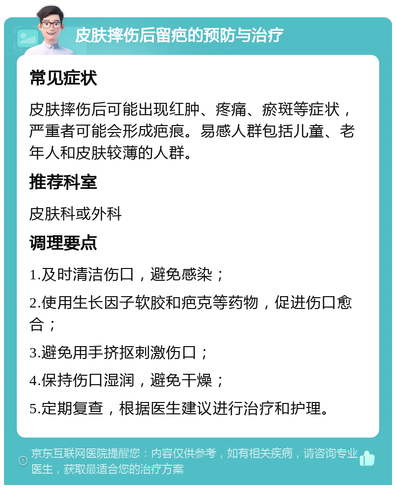 皮肤摔伤后留疤的预防与治疗 常见症状 皮肤摔伤后可能出现红肿、疼痛、瘀斑等症状，严重者可能会形成疤痕。易感人群包括儿童、老年人和皮肤较薄的人群。 推荐科室 皮肤科或外科 调理要点 1.及时清洁伤口，避免感染； 2.使用生长因子软胶和疤克等药物，促进伤口愈合； 3.避免用手挤抠刺激伤口； 4.保持伤口湿润，避免干燥； 5.定期复查，根据医生建议进行治疗和护理。