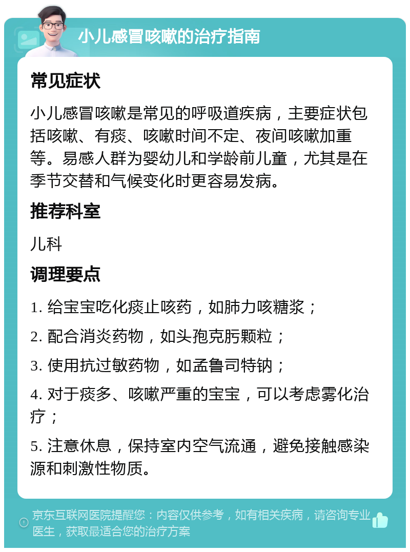 小儿感冒咳嗽的治疗指南 常见症状 小儿感冒咳嗽是常见的呼吸道疾病，主要症状包括咳嗽、有痰、咳嗽时间不定、夜间咳嗽加重等。易感人群为婴幼儿和学龄前儿童，尤其是在季节交替和气候变化时更容易发病。 推荐科室 儿科 调理要点 1. 给宝宝吃化痰止咳药，如肺力咳糖浆； 2. 配合消炎药物，如头孢克肟颗粒； 3. 使用抗过敏药物，如孟鲁司特钠； 4. 对于痰多、咳嗽严重的宝宝，可以考虑雾化治疗； 5. 注意休息，保持室内空气流通，避免接触感染源和刺激性物质。