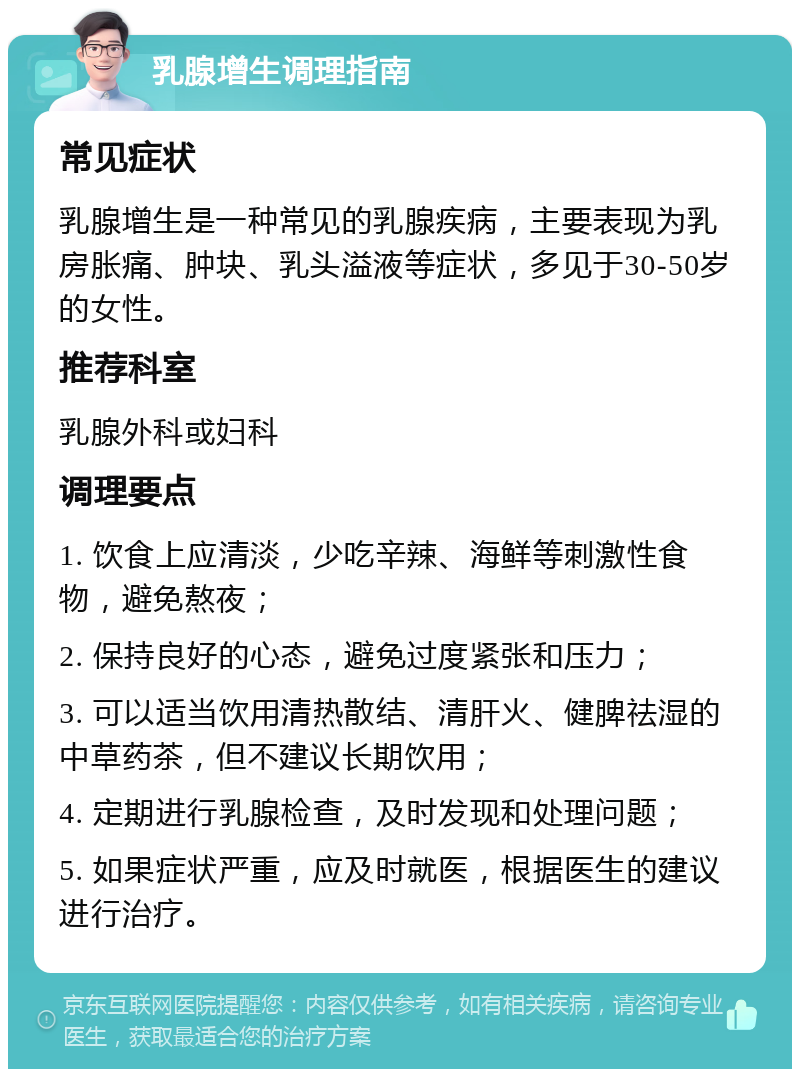 乳腺增生调理指南 常见症状 乳腺增生是一种常见的乳腺疾病，主要表现为乳房胀痛、肿块、乳头溢液等症状，多见于30-50岁的女性。 推荐科室 乳腺外科或妇科 调理要点 1. 饮食上应清淡，少吃辛辣、海鲜等刺激性食物，避免熬夜； 2. 保持良好的心态，避免过度紧张和压力； 3. 可以适当饮用清热散结、清肝火、健脾祛湿的中草药茶，但不建议长期饮用； 4. 定期进行乳腺检查，及时发现和处理问题； 5. 如果症状严重，应及时就医，根据医生的建议进行治疗。