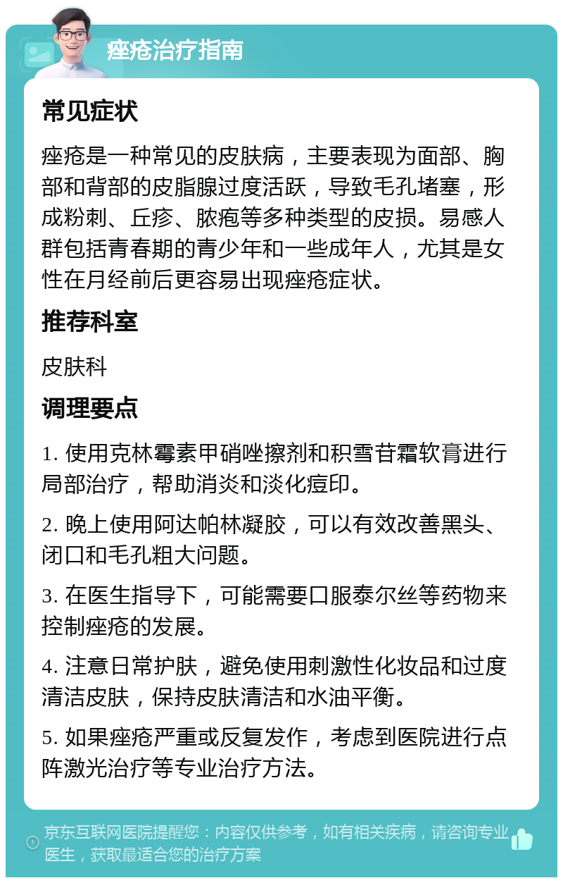 痤疮治疗指南 常见症状 痤疮是一种常见的皮肤病，主要表现为面部、胸部和背部的皮脂腺过度活跃，导致毛孔堵塞，形成粉刺、丘疹、脓疱等多种类型的皮损。易感人群包括青春期的青少年和一些成年人，尤其是女性在月经前后更容易出现痤疮症状。 推荐科室 皮肤科 调理要点 1. 使用克林霉素甲硝唑擦剂和积雪苷霜软膏进行局部治疗，帮助消炎和淡化痘印。 2. 晚上使用阿达帕林凝胶，可以有效改善黑头、闭口和毛孔粗大问题。 3. 在医生指导下，可能需要口服泰尔丝等药物来控制痤疮的发展。 4. 注意日常护肤，避免使用刺激性化妆品和过度清洁皮肤，保持皮肤清洁和水油平衡。 5. 如果痤疮严重或反复发作，考虑到医院进行点阵激光治疗等专业治疗方法。