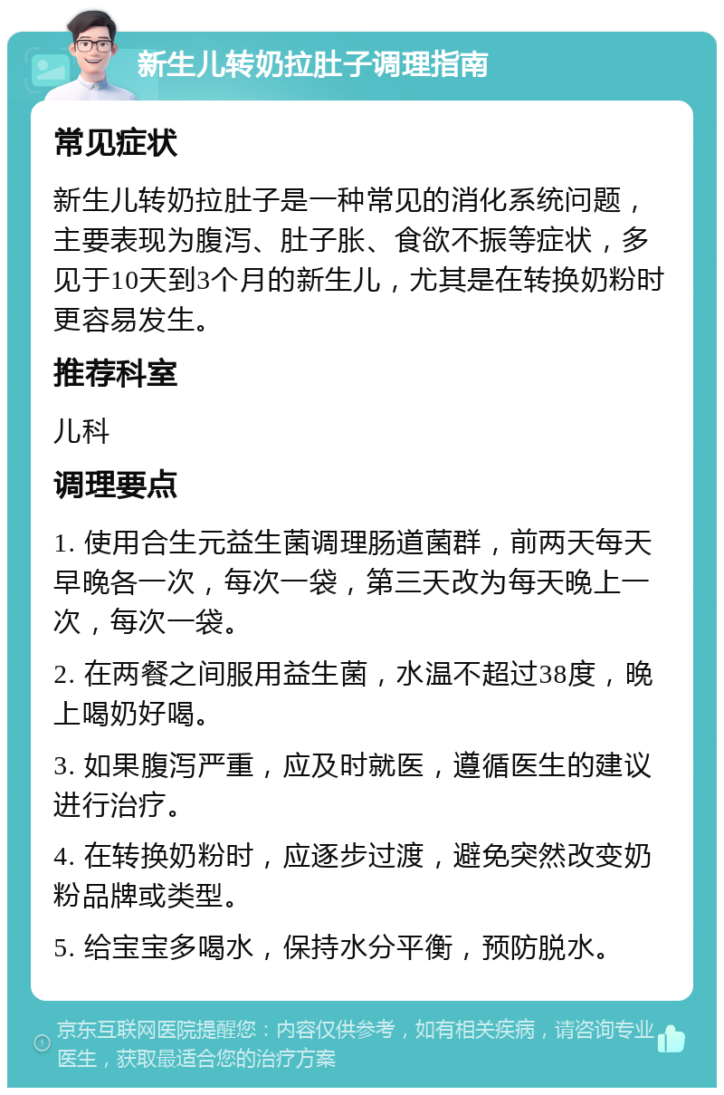 新生儿转奶拉肚子调理指南 常见症状 新生儿转奶拉肚子是一种常见的消化系统问题，主要表现为腹泻、肚子胀、食欲不振等症状，多见于10天到3个月的新生儿，尤其是在转换奶粉时更容易发生。 推荐科室 儿科 调理要点 1. 使用合生元益生菌调理肠道菌群，前两天每天早晚各一次，每次一袋，第三天改为每天晚上一次，每次一袋。 2. 在两餐之间服用益生菌，水温不超过38度，晚上喝奶好喝。 3. 如果腹泻严重，应及时就医，遵循医生的建议进行治疗。 4. 在转换奶粉时，应逐步过渡，避免突然改变奶粉品牌或类型。 5. 给宝宝多喝水，保持水分平衡，预防脱水。