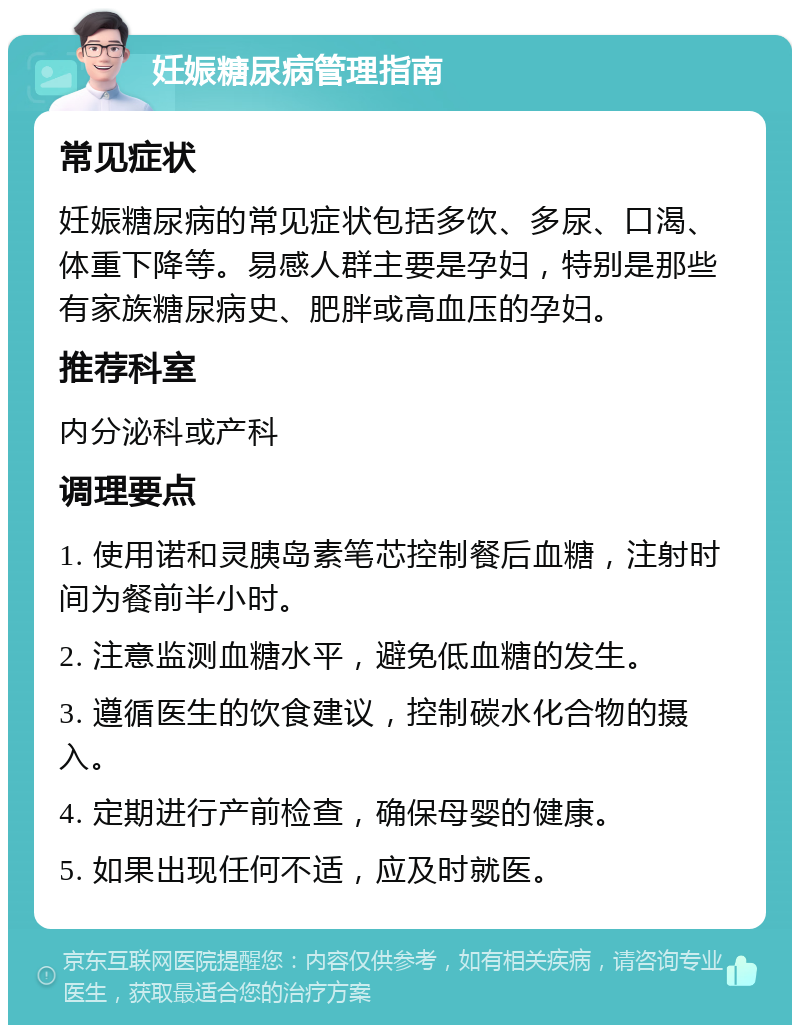 妊娠糖尿病管理指南 常见症状 妊娠糖尿病的常见症状包括多饮、多尿、口渴、体重下降等。易感人群主要是孕妇，特别是那些有家族糖尿病史、肥胖或高血压的孕妇。 推荐科室 内分泌科或产科 调理要点 1. 使用诺和灵胰岛素笔芯控制餐后血糖，注射时间为餐前半小时。 2. 注意监测血糖水平，避免低血糖的发生。 3. 遵循医生的饮食建议，控制碳水化合物的摄入。 4. 定期进行产前检查，确保母婴的健康。 5. 如果出现任何不适，应及时就医。