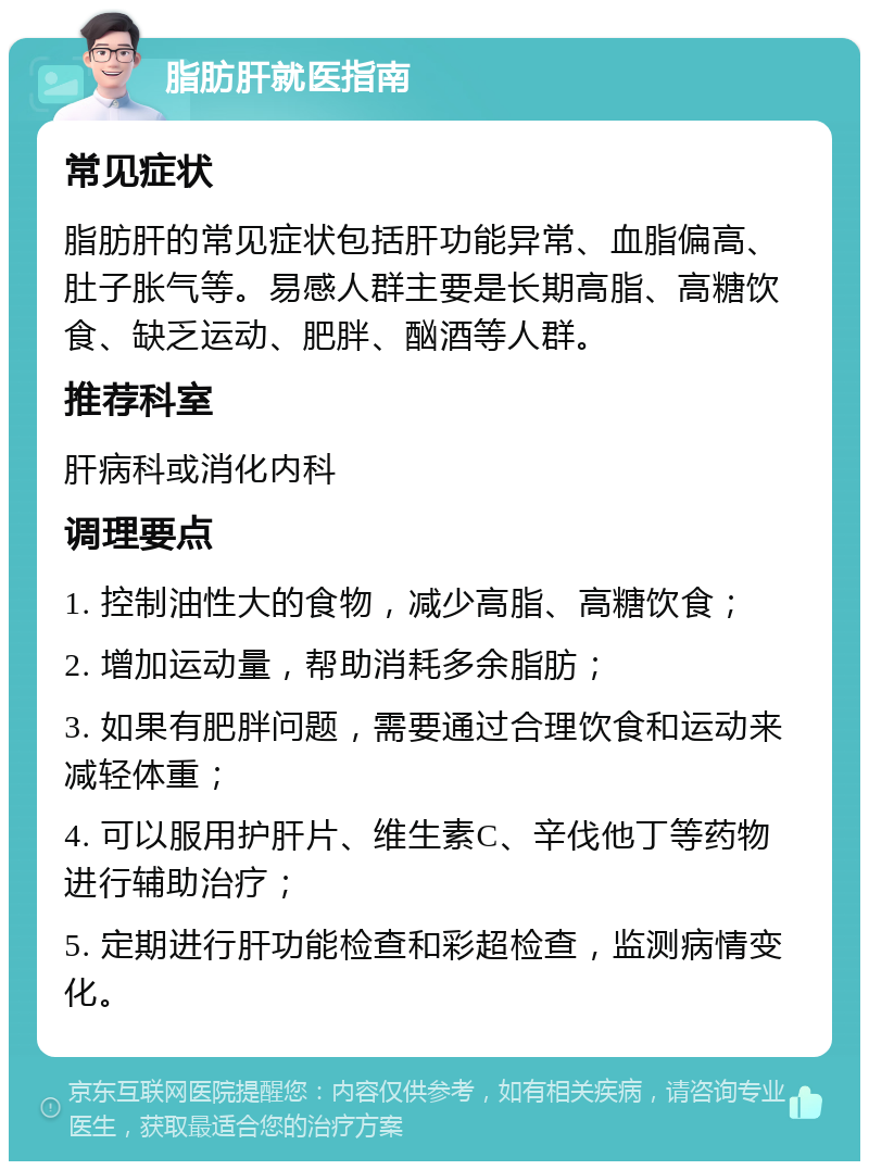 脂肪肝就医指南 常见症状 脂肪肝的常见症状包括肝功能异常、血脂偏高、肚子胀气等。易感人群主要是长期高脂、高糖饮食、缺乏运动、肥胖、酗酒等人群。 推荐科室 肝病科或消化内科 调理要点 1. 控制油性大的食物，减少高脂、高糖饮食； 2. 增加运动量，帮助消耗多余脂肪； 3. 如果有肥胖问题，需要通过合理饮食和运动来减轻体重； 4. 可以服用护肝片、维生素C、辛伐他丁等药物进行辅助治疗； 5. 定期进行肝功能检查和彩超检查，监测病情变化。