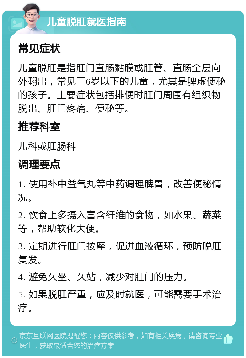 儿童脱肛就医指南 常见症状 儿童脱肛是指肛门直肠黏膜或肛管、直肠全层向外翻出，常见于6岁以下的儿童，尤其是脾虚便秘的孩子。主要症状包括排便时肛门周围有组织物脱出、肛门疼痛、便秘等。 推荐科室 儿科或肛肠科 调理要点 1. 使用补中益气丸等中药调理脾胃，改善便秘情况。 2. 饮食上多摄入富含纤维的食物，如水果、蔬菜等，帮助软化大便。 3. 定期进行肛门按摩，促进血液循环，预防脱肛复发。 4. 避免久坐、久站，减少对肛门的压力。 5. 如果脱肛严重，应及时就医，可能需要手术治疗。