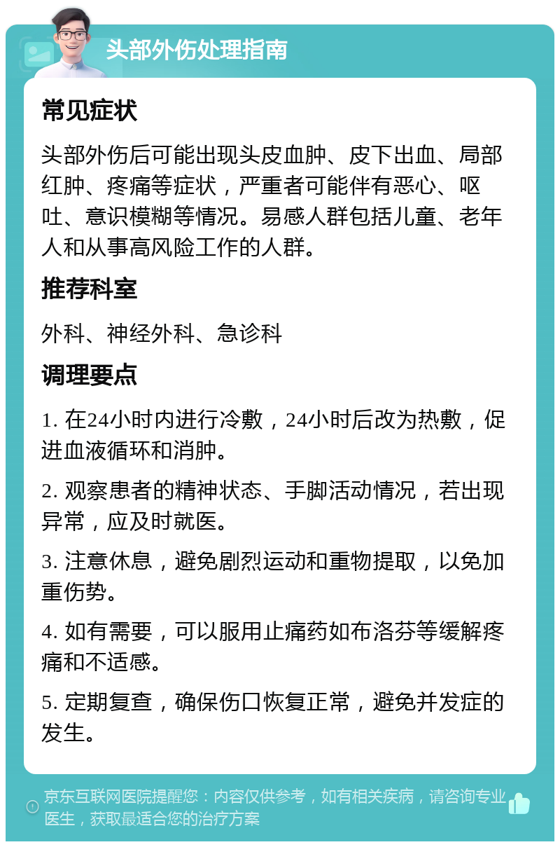 头部外伤处理指南 常见症状 头部外伤后可能出现头皮血肿、皮下出血、局部红肿、疼痛等症状，严重者可能伴有恶心、呕吐、意识模糊等情况。易感人群包括儿童、老年人和从事高风险工作的人群。 推荐科室 外科、神经外科、急诊科 调理要点 1. 在24小时内进行冷敷，24小时后改为热敷，促进血液循环和消肿。 2. 观察患者的精神状态、手脚活动情况，若出现异常，应及时就医。 3. 注意休息，避免剧烈运动和重物提取，以免加重伤势。 4. 如有需要，可以服用止痛药如布洛芬等缓解疼痛和不适感。 5. 定期复查，确保伤口恢复正常，避免并发症的发生。