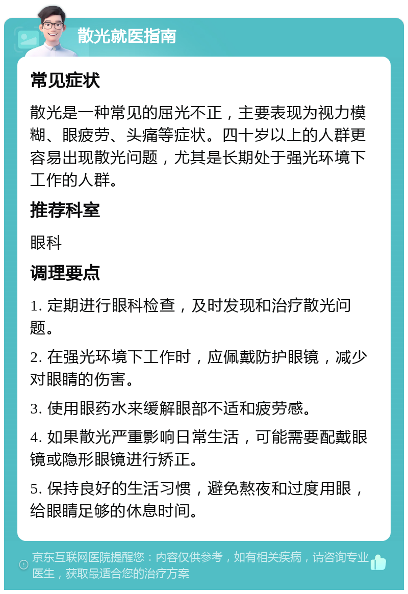 散光就医指南 常见症状 散光是一种常见的屈光不正，主要表现为视力模糊、眼疲劳、头痛等症状。四十岁以上的人群更容易出现散光问题，尤其是长期处于强光环境下工作的人群。 推荐科室 眼科 调理要点 1. 定期进行眼科检查，及时发现和治疗散光问题。 2. 在强光环境下工作时，应佩戴防护眼镜，减少对眼睛的伤害。 3. 使用眼药水来缓解眼部不适和疲劳感。 4. 如果散光严重影响日常生活，可能需要配戴眼镜或隐形眼镜进行矫正。 5. 保持良好的生活习惯，避免熬夜和过度用眼，给眼睛足够的休息时间。