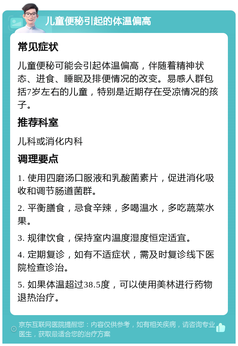 儿童便秘引起的体温偏高 常见症状 儿童便秘可能会引起体温偏高，伴随着精神状态、进食、睡眠及排便情况的改变。易感人群包括7岁左右的儿童，特别是近期存在受凉情况的孩子。 推荐科室 儿科或消化内科 调理要点 1. 使用四磨汤口服液和乳酸菌素片，促进消化吸收和调节肠道菌群。 2. 平衡膳食，忌食辛辣，多喝温水，多吃蔬菜水果。 3. 规律饮食，保持室内温度湿度恒定适宜。 4. 定期复诊，如有不适症状，需及时复诊线下医院检查诊治。 5. 如果体温超过38.5度，可以使用美林进行药物退热治疗。