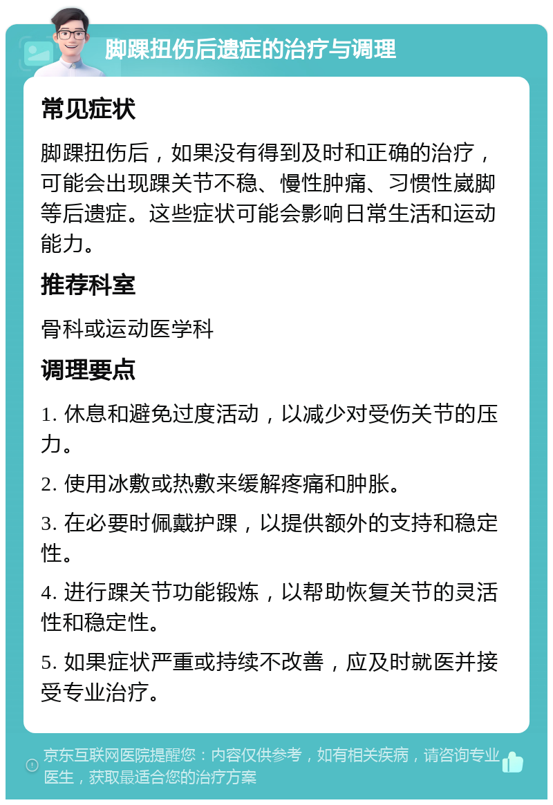 脚踝扭伤后遗症的治疗与调理 常见症状 脚踝扭伤后，如果没有得到及时和正确的治疗，可能会出现踝关节不稳、慢性肿痛、习惯性崴脚等后遗症。这些症状可能会影响日常生活和运动能力。 推荐科室 骨科或运动医学科 调理要点 1. 休息和避免过度活动，以减少对受伤关节的压力。 2. 使用冰敷或热敷来缓解疼痛和肿胀。 3. 在必要时佩戴护踝，以提供额外的支持和稳定性。 4. 进行踝关节功能锻炼，以帮助恢复关节的灵活性和稳定性。 5. 如果症状严重或持续不改善，应及时就医并接受专业治疗。