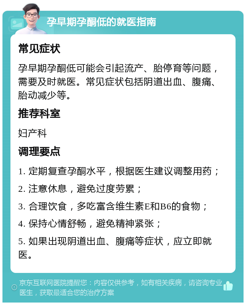 孕早期孕酮低的就医指南 常见症状 孕早期孕酮低可能会引起流产、胎停育等问题，需要及时就医。常见症状包括阴道出血、腹痛、胎动减少等。 推荐科室 妇产科 调理要点 1. 定期复查孕酮水平，根据医生建议调整用药； 2. 注意休息，避免过度劳累； 3. 合理饮食，多吃富含维生素E和B6的食物； 4. 保持心情舒畅，避免精神紧张； 5. 如果出现阴道出血、腹痛等症状，应立即就医。