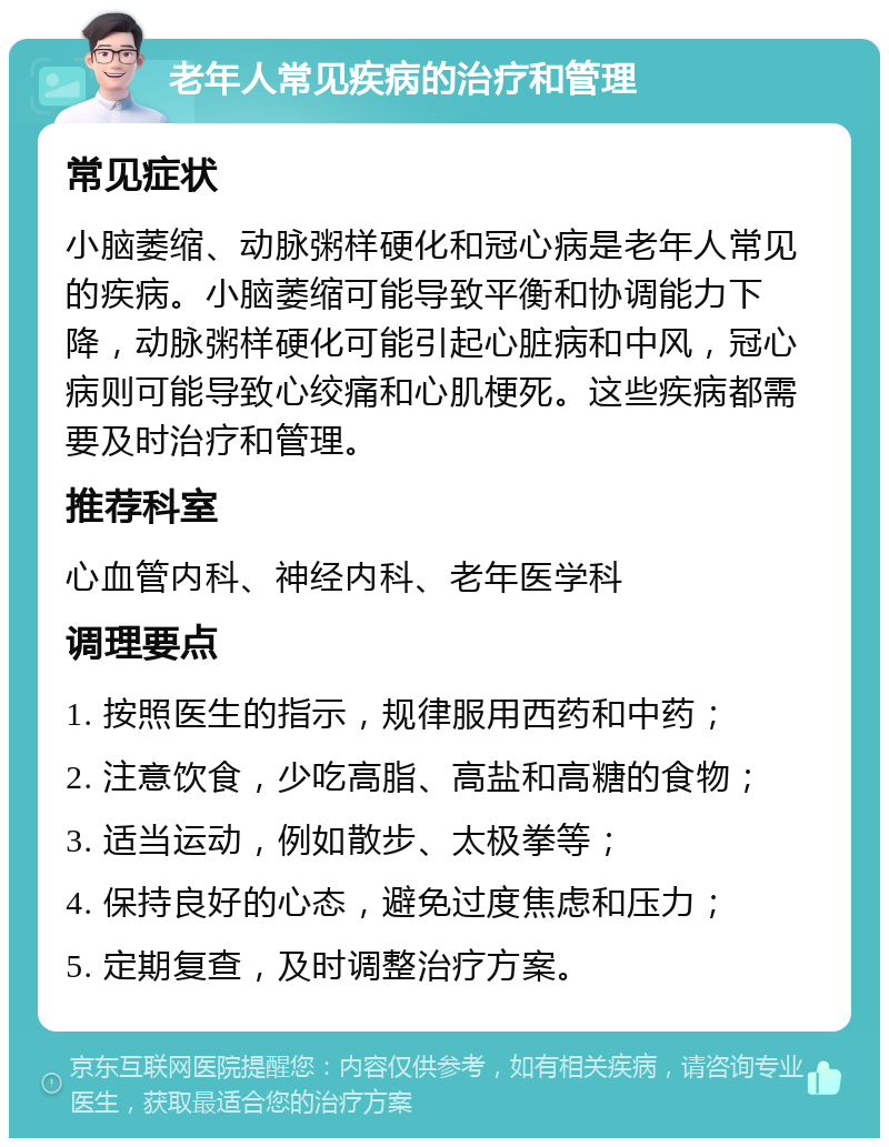 老年人常见疾病的治疗和管理 常见症状 小脑萎缩、动脉粥样硬化和冠心病是老年人常见的疾病。小脑萎缩可能导致平衡和协调能力下降，动脉粥样硬化可能引起心脏病和中风，冠心病则可能导致心绞痛和心肌梗死。这些疾病都需要及时治疗和管理。 推荐科室 心血管内科、神经内科、老年医学科 调理要点 1. 按照医生的指示，规律服用西药和中药； 2. 注意饮食，少吃高脂、高盐和高糖的食物； 3. 适当运动，例如散步、太极拳等； 4. 保持良好的心态，避免过度焦虑和压力； 5. 定期复查，及时调整治疗方案。