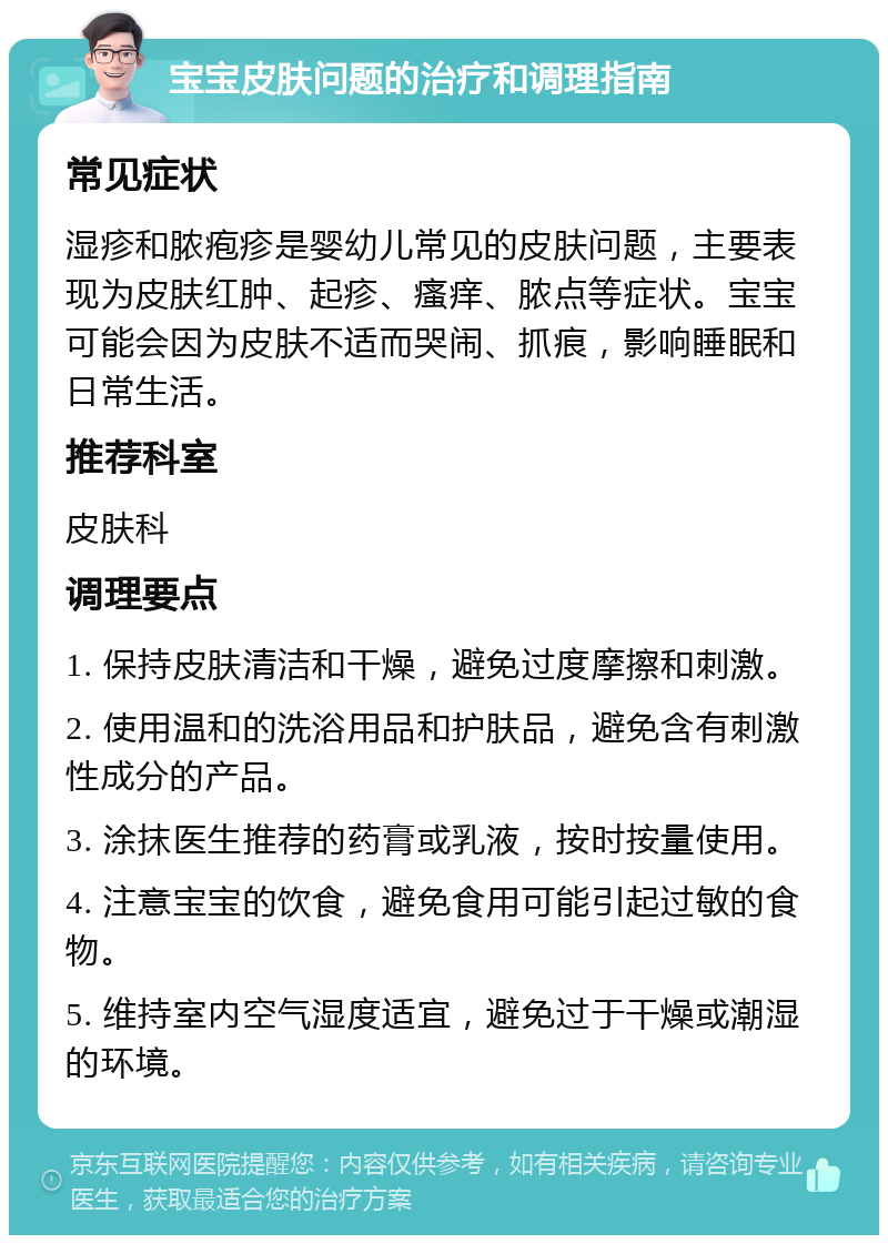 宝宝皮肤问题的治疗和调理指南 常见症状 湿疹和脓疱疹是婴幼儿常见的皮肤问题，主要表现为皮肤红肿、起疹、瘙痒、脓点等症状。宝宝可能会因为皮肤不适而哭闹、抓痕，影响睡眠和日常生活。 推荐科室 皮肤科 调理要点 1. 保持皮肤清洁和干燥，避免过度摩擦和刺激。 2. 使用温和的洗浴用品和护肤品，避免含有刺激性成分的产品。 3. 涂抹医生推荐的药膏或乳液，按时按量使用。 4. 注意宝宝的饮食，避免食用可能引起过敏的食物。 5. 维持室内空气湿度适宜，避免过于干燥或潮湿的环境。