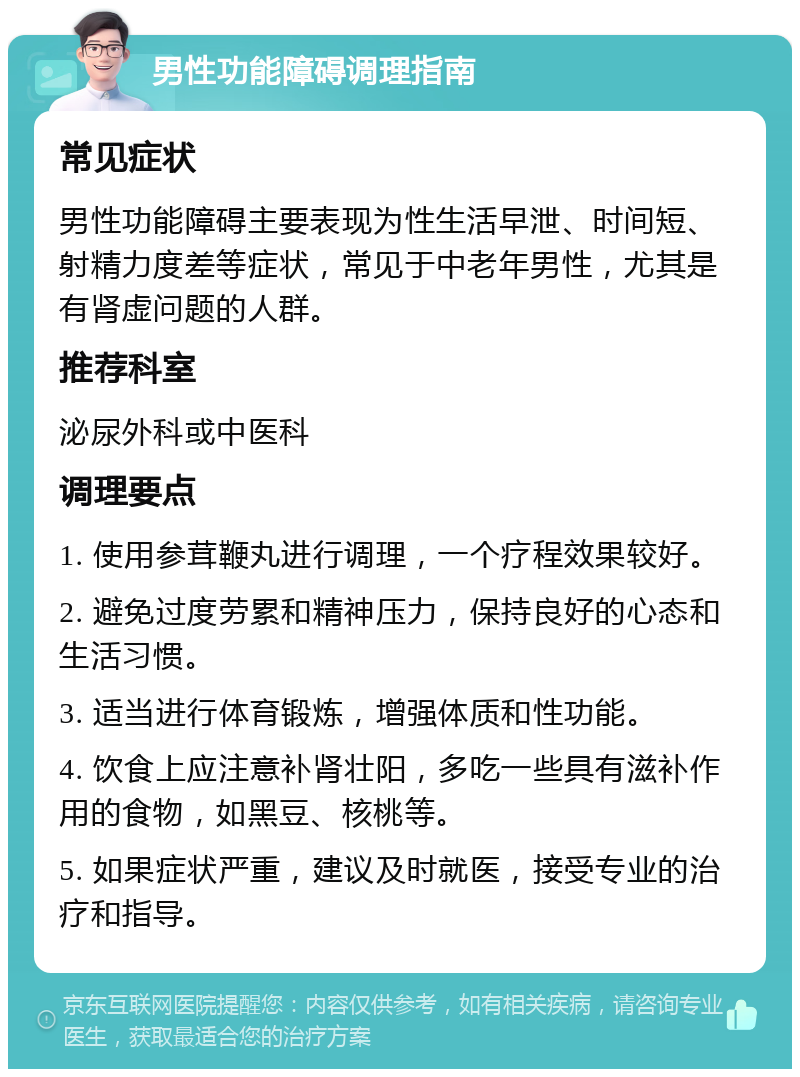 男性功能障碍调理指南 常见症状 男性功能障碍主要表现为性生活早泄、时间短、射精力度差等症状，常见于中老年男性，尤其是有肾虚问题的人群。 推荐科室 泌尿外科或中医科 调理要点 1. 使用参茸鞭丸进行调理，一个疗程效果较好。 2. 避免过度劳累和精神压力，保持良好的心态和生活习惯。 3. 适当进行体育锻炼，增强体质和性功能。 4. 饮食上应注意补肾壮阳，多吃一些具有滋补作用的食物，如黑豆、核桃等。 5. 如果症状严重，建议及时就医，接受专业的治疗和指导。