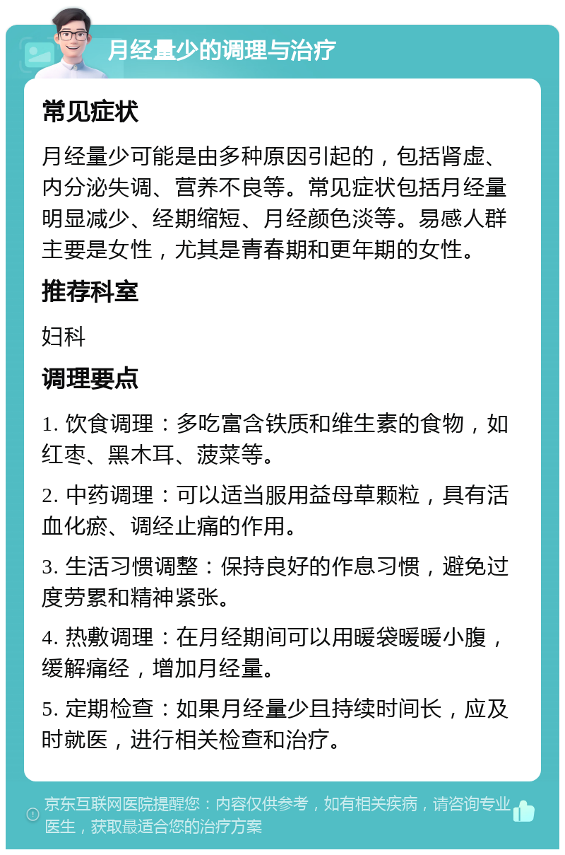 月经量少的调理与治疗 常见症状 月经量少可能是由多种原因引起的，包括肾虚、内分泌失调、营养不良等。常见症状包括月经量明显减少、经期缩短、月经颜色淡等。易感人群主要是女性，尤其是青春期和更年期的女性。 推荐科室 妇科 调理要点 1. 饮食调理：多吃富含铁质和维生素的食物，如红枣、黑木耳、菠菜等。 2. 中药调理：可以适当服用益母草颗粒，具有活血化瘀、调经止痛的作用。 3. 生活习惯调整：保持良好的作息习惯，避免过度劳累和精神紧张。 4. 热敷调理：在月经期间可以用暖袋暖暖小腹，缓解痛经，增加月经量。 5. 定期检查：如果月经量少且持续时间长，应及时就医，进行相关检查和治疗。