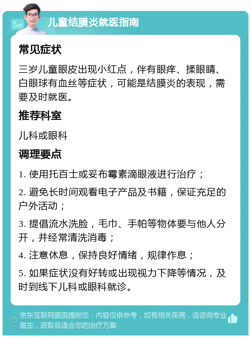 儿童结膜炎就医指南 常见症状 三岁儿童眼皮出现小红点，伴有眼痒、揉眼睛、白眼球有血丝等症状，可能是结膜炎的表现，需要及时就医。 推荐科室 儿科或眼科 调理要点 1. 使用托百士或妥布霉素滴眼液进行治疗； 2. 避免长时间观看电子产品及书籍，保证充足的户外活动； 3. 提倡流水洗脸，毛巾、手帕等物体要与他人分开，并经常清洗消毒； 4. 注意休息，保持良好情绪，规律作息； 5. 如果症状没有好转或出现视力下降等情况，及时到线下儿科或眼科就诊。