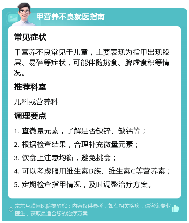 甲营养不良就医指南 常见症状 甲营养不良常见于儿童，主要表现为指甲出现段层、易碎等症状，可能伴随挑食、脾虚食积等情况。 推荐科室 儿科或营养科 调理要点 1. 查微量元素，了解是否缺锌、缺钙等； 2. 根据检查结果，合理补充微量元素； 3. 饮食上注意均衡，避免挑食； 4. 可以考虑服用维生素B族、维生素C等营养素； 5. 定期检查指甲情况，及时调整治疗方案。