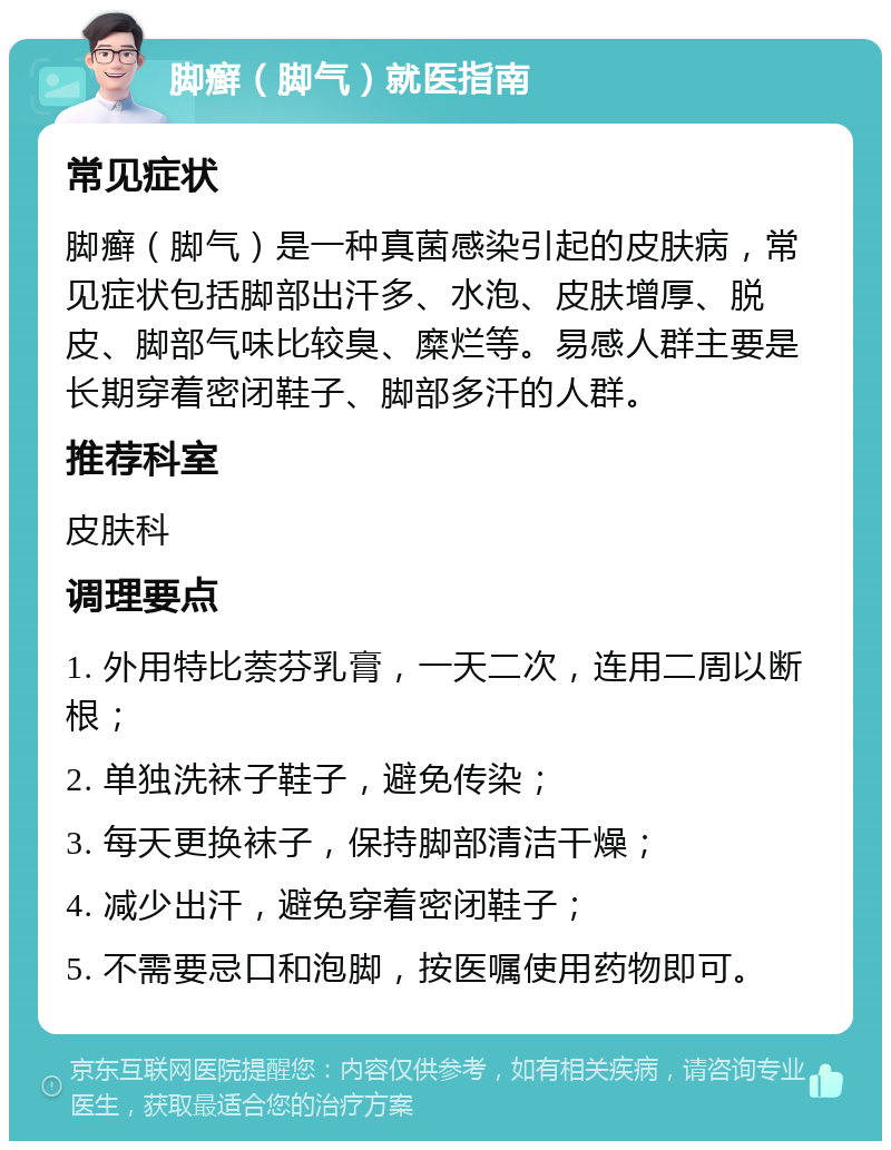 脚癣（脚气）就医指南 常见症状 脚癣（脚气）是一种真菌感染引起的皮肤病，常见症状包括脚部出汗多、水泡、皮肤增厚、脱皮、脚部气味比较臭、糜烂等。易感人群主要是长期穿着密闭鞋子、脚部多汗的人群。 推荐科室 皮肤科 调理要点 1. 外用特比萘芬乳膏，一天二次，连用二周以断根； 2. 单独洗袜子鞋子，避免传染； 3. 每天更换袜子，保持脚部清洁干燥； 4. 减少出汗，避免穿着密闭鞋子； 5. 不需要忌口和泡脚，按医嘱使用药物即可。