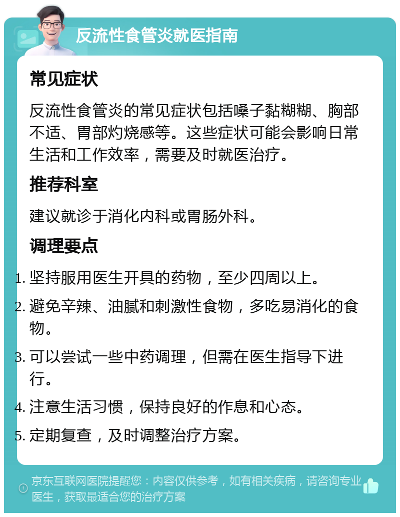 反流性食管炎就医指南 常见症状 反流性食管炎的常见症状包括嗓子黏糊糊、胸部不适、胃部灼烧感等。这些症状可能会影响日常生活和工作效率，需要及时就医治疗。 推荐科室 建议就诊于消化内科或胃肠外科。 调理要点 坚持服用医生开具的药物，至少四周以上。 避免辛辣、油腻和刺激性食物，多吃易消化的食物。 可以尝试一些中药调理，但需在医生指导下进行。 注意生活习惯，保持良好的作息和心态。 定期复查，及时调整治疗方案。