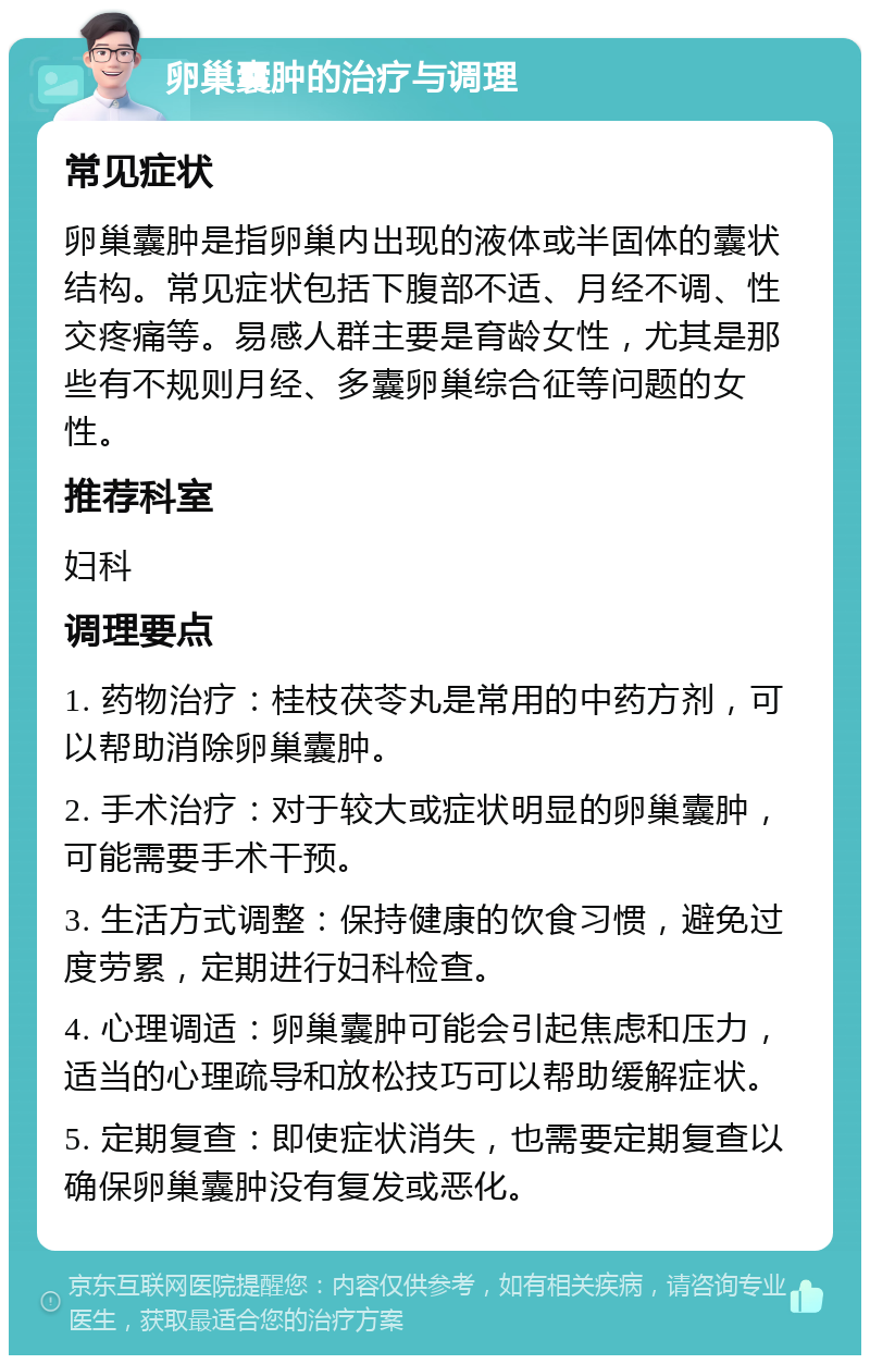 卵巢囊肿的治疗与调理 常见症状 卵巢囊肿是指卵巢内出现的液体或半固体的囊状结构。常见症状包括下腹部不适、月经不调、性交疼痛等。易感人群主要是育龄女性，尤其是那些有不规则月经、多囊卵巢综合征等问题的女性。 推荐科室 妇科 调理要点 1. 药物治疗：桂枝茯苓丸是常用的中药方剂，可以帮助消除卵巢囊肿。 2. 手术治疗：对于较大或症状明显的卵巢囊肿，可能需要手术干预。 3. 生活方式调整：保持健康的饮食习惯，避免过度劳累，定期进行妇科检查。 4. 心理调适：卵巢囊肿可能会引起焦虑和压力，适当的心理疏导和放松技巧可以帮助缓解症状。 5. 定期复查：即使症状消失，也需要定期复查以确保卵巢囊肿没有复发或恶化。