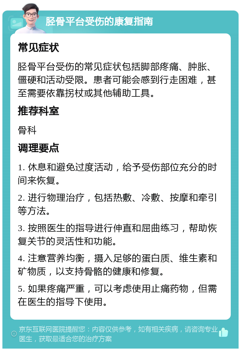 胫骨平台受伤的康复指南 常见症状 胫骨平台受伤的常见症状包括脚部疼痛、肿胀、僵硬和活动受限。患者可能会感到行走困难，甚至需要依靠拐杖或其他辅助工具。 推荐科室 骨科 调理要点 1. 休息和避免过度活动，给予受伤部位充分的时间来恢复。 2. 进行物理治疗，包括热敷、冷敷、按摩和牵引等方法。 3. 按照医生的指导进行伸直和屈曲练习，帮助恢复关节的灵活性和功能。 4. 注意营养均衡，摄入足够的蛋白质、维生素和矿物质，以支持骨骼的健康和修复。 5. 如果疼痛严重，可以考虑使用止痛药物，但需在医生的指导下使用。