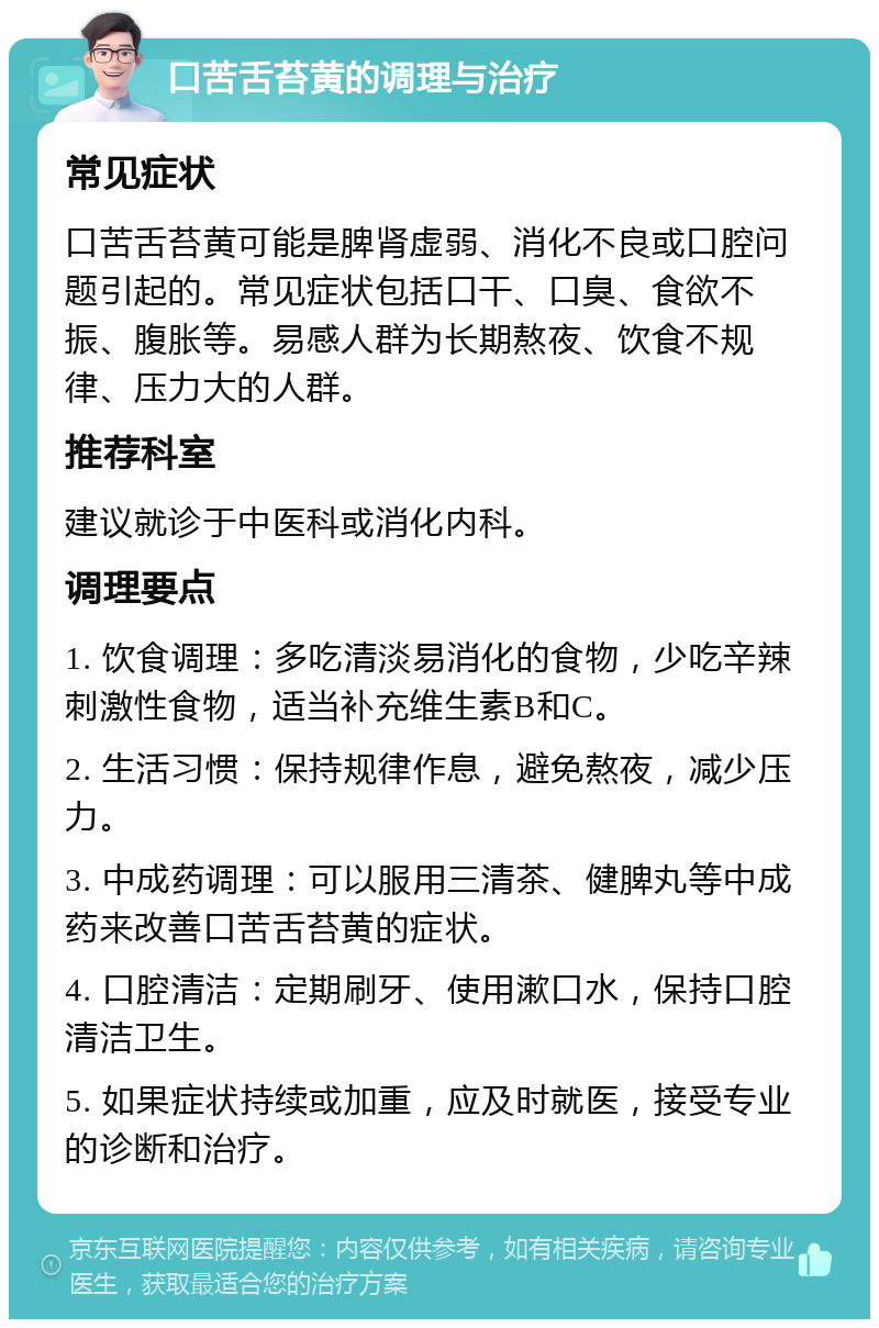 口苦舌苔黄的调理与治疗 常见症状 口苦舌苔黄可能是脾肾虚弱、消化不良或口腔问题引起的。常见症状包括口干、口臭、食欲不振、腹胀等。易感人群为长期熬夜、饮食不规律、压力大的人群。 推荐科室 建议就诊于中医科或消化内科。 调理要点 1. 饮食调理：多吃清淡易消化的食物，少吃辛辣刺激性食物，适当补充维生素B和C。 2. 生活习惯：保持规律作息，避免熬夜，减少压力。 3. 中成药调理：可以服用三清茶、健脾丸等中成药来改善口苦舌苔黄的症状。 4. 口腔清洁：定期刷牙、使用漱口水，保持口腔清洁卫生。 5. 如果症状持续或加重，应及时就医，接受专业的诊断和治疗。