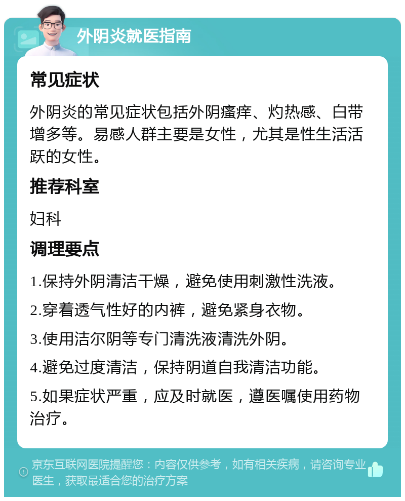 外阴炎就医指南 常见症状 外阴炎的常见症状包括外阴瘙痒、灼热感、白带增多等。易感人群主要是女性，尤其是性生活活跃的女性。 推荐科室 妇科 调理要点 1.保持外阴清洁干燥，避免使用刺激性洗液。 2.穿着透气性好的内裤，避免紧身衣物。 3.使用洁尔阴等专门清洗液清洗外阴。 4.避免过度清洁，保持阴道自我清洁功能。 5.如果症状严重，应及时就医，遵医嘱使用药物治疗。