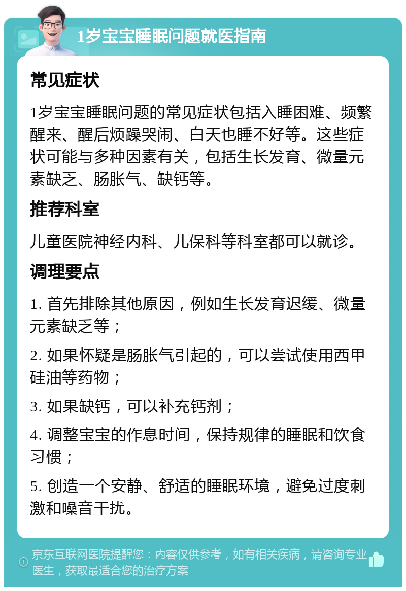 1岁宝宝睡眠问题就医指南 常见症状 1岁宝宝睡眠问题的常见症状包括入睡困难、频繁醒来、醒后烦躁哭闹、白天也睡不好等。这些症状可能与多种因素有关，包括生长发育、微量元素缺乏、肠胀气、缺钙等。 推荐科室 儿童医院神经内科、儿保科等科室都可以就诊。 调理要点 1. 首先排除其他原因，例如生长发育迟缓、微量元素缺乏等； 2. 如果怀疑是肠胀气引起的，可以尝试使用西甲硅油等药物； 3. 如果缺钙，可以补充钙剂； 4. 调整宝宝的作息时间，保持规律的睡眠和饮食习惯； 5. 创造一个安静、舒适的睡眠环境，避免过度刺激和噪音干扰。