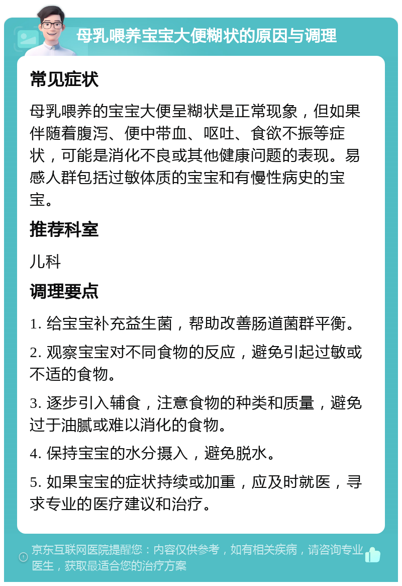 母乳喂养宝宝大便糊状的原因与调理 常见症状 母乳喂养的宝宝大便呈糊状是正常现象，但如果伴随着腹泻、便中带血、呕吐、食欲不振等症状，可能是消化不良或其他健康问题的表现。易感人群包括过敏体质的宝宝和有慢性病史的宝宝。 推荐科室 儿科 调理要点 1. 给宝宝补充益生菌，帮助改善肠道菌群平衡。 2. 观察宝宝对不同食物的反应，避免引起过敏或不适的食物。 3. 逐步引入辅食，注意食物的种类和质量，避免过于油腻或难以消化的食物。 4. 保持宝宝的水分摄入，避免脱水。 5. 如果宝宝的症状持续或加重，应及时就医，寻求专业的医疗建议和治疗。