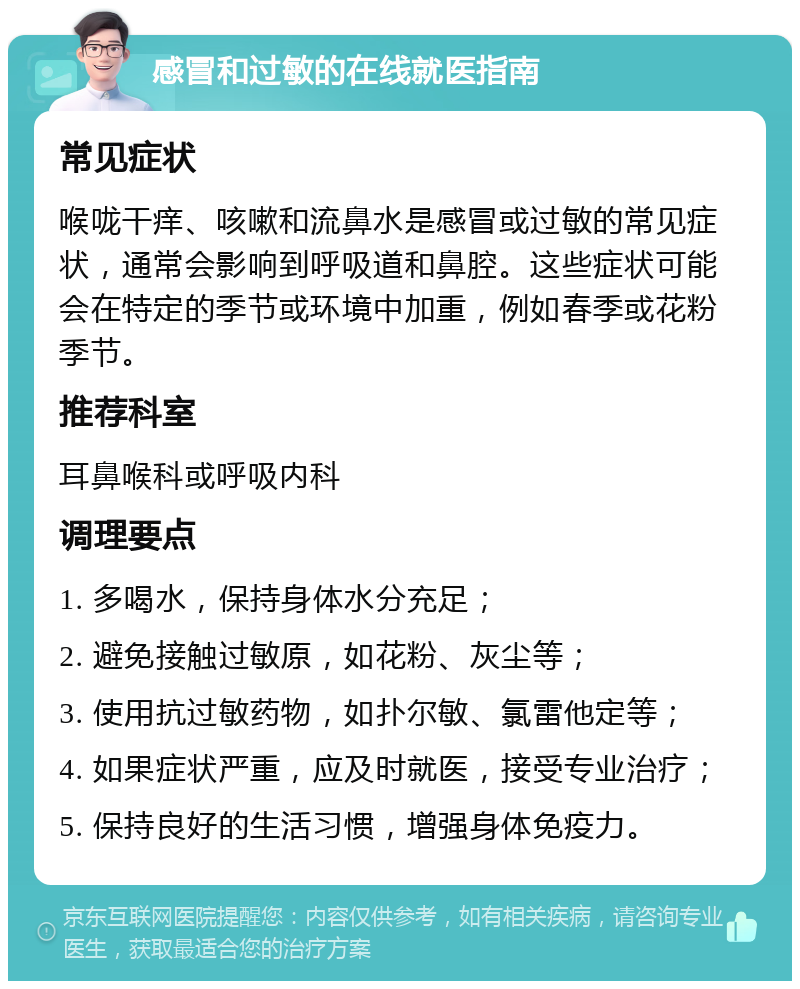 感冒和过敏的在线就医指南 常见症状 喉咙干痒、咳嗽和流鼻水是感冒或过敏的常见症状，通常会影响到呼吸道和鼻腔。这些症状可能会在特定的季节或环境中加重，例如春季或花粉季节。 推荐科室 耳鼻喉科或呼吸内科 调理要点 1. 多喝水，保持身体水分充足； 2. 避免接触过敏原，如花粉、灰尘等； 3. 使用抗过敏药物，如扑尔敏、氯雷他定等； 4. 如果症状严重，应及时就医，接受专业治疗； 5. 保持良好的生活习惯，增强身体免疫力。