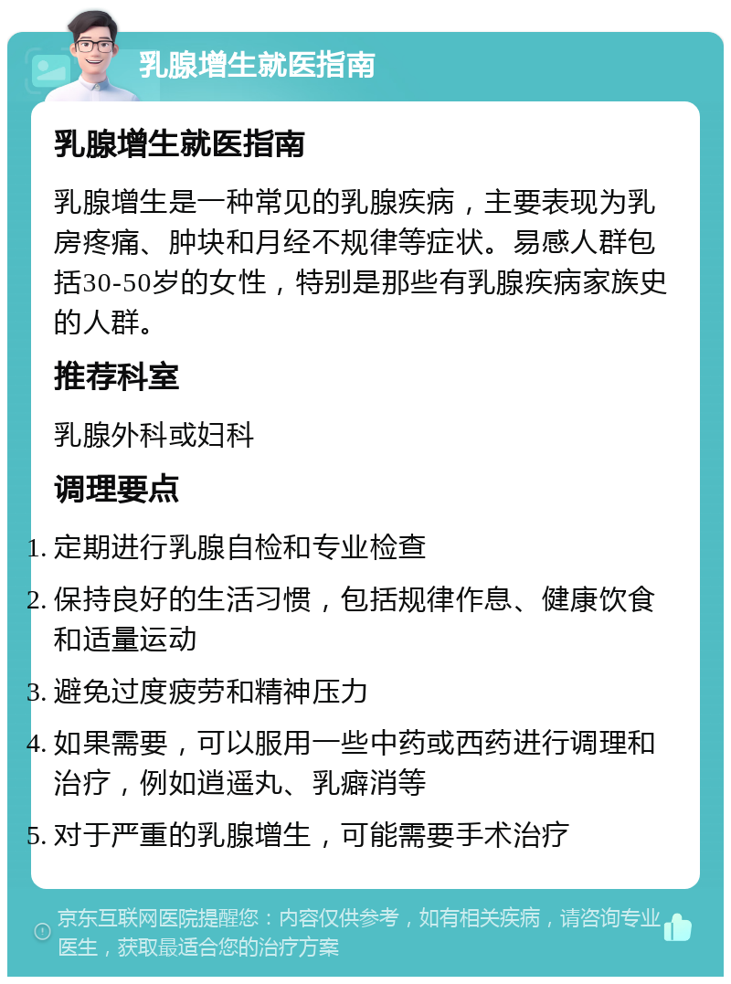 乳腺增生就医指南 乳腺增生就医指南 乳腺增生是一种常见的乳腺疾病，主要表现为乳房疼痛、肿块和月经不规律等症状。易感人群包括30-50岁的女性，特别是那些有乳腺疾病家族史的人群。 推荐科室 乳腺外科或妇科 调理要点 定期进行乳腺自检和专业检查 保持良好的生活习惯，包括规律作息、健康饮食和适量运动 避免过度疲劳和精神压力 如果需要，可以服用一些中药或西药进行调理和治疗，例如逍遥丸、乳癖消等 对于严重的乳腺增生，可能需要手术治疗