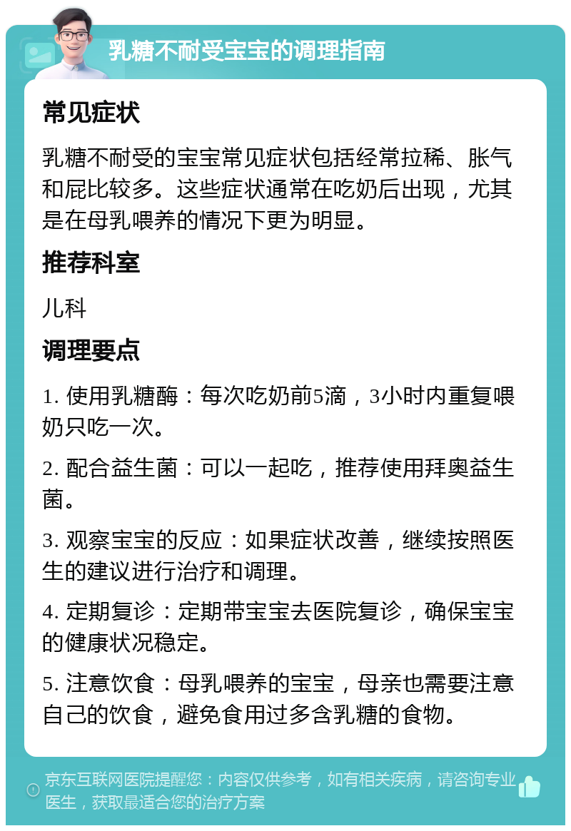 乳糖不耐受宝宝的调理指南 常见症状 乳糖不耐受的宝宝常见症状包括经常拉稀、胀气和屁比较多。这些症状通常在吃奶后出现，尤其是在母乳喂养的情况下更为明显。 推荐科室 儿科 调理要点 1. 使用乳糖酶：每次吃奶前5滴，3小时内重复喂奶只吃一次。 2. 配合益生菌：可以一起吃，推荐使用拜奥益生菌。 3. 观察宝宝的反应：如果症状改善，继续按照医生的建议进行治疗和调理。 4. 定期复诊：定期带宝宝去医院复诊，确保宝宝的健康状况稳定。 5. 注意饮食：母乳喂养的宝宝，母亲也需要注意自己的饮食，避免食用过多含乳糖的食物。