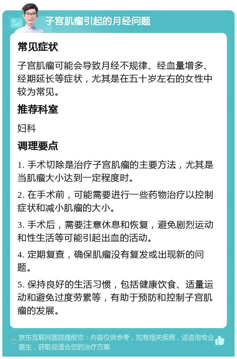 子宫肌瘤引起的月经问题 常见症状 子宫肌瘤可能会导致月经不规律、经血量增多、经期延长等症状，尤其是在五十岁左右的女性中较为常见。 推荐科室 妇科 调理要点 1. 手术切除是治疗子宫肌瘤的主要方法，尤其是当肌瘤大小达到一定程度时。 2. 在手术前，可能需要进行一些药物治疗以控制症状和减小肌瘤的大小。 3. 手术后，需要注意休息和恢复，避免剧烈运动和性生活等可能引起出血的活动。 4. 定期复查，确保肌瘤没有复发或出现新的问题。 5. 保持良好的生活习惯，包括健康饮食、适量运动和避免过度劳累等，有助于预防和控制子宫肌瘤的发展。