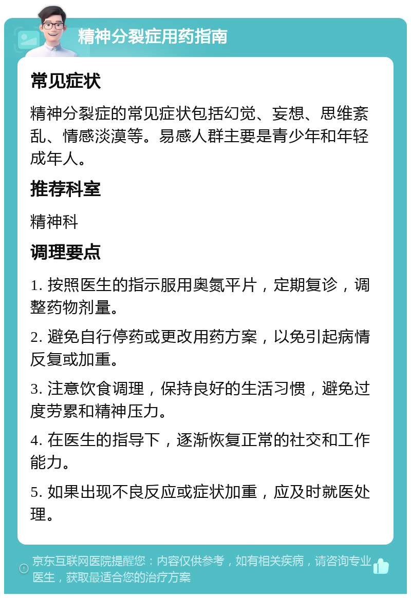 精神分裂症用药指南 常见症状 精神分裂症的常见症状包括幻觉、妄想、思维紊乱、情感淡漠等。易感人群主要是青少年和年轻成年人。 推荐科室 精神科 调理要点 1. 按照医生的指示服用奥氮平片，定期复诊，调整药物剂量。 2. 避免自行停药或更改用药方案，以免引起病情反复或加重。 3. 注意饮食调理，保持良好的生活习惯，避免过度劳累和精神压力。 4. 在医生的指导下，逐渐恢复正常的社交和工作能力。 5. 如果出现不良反应或症状加重，应及时就医处理。