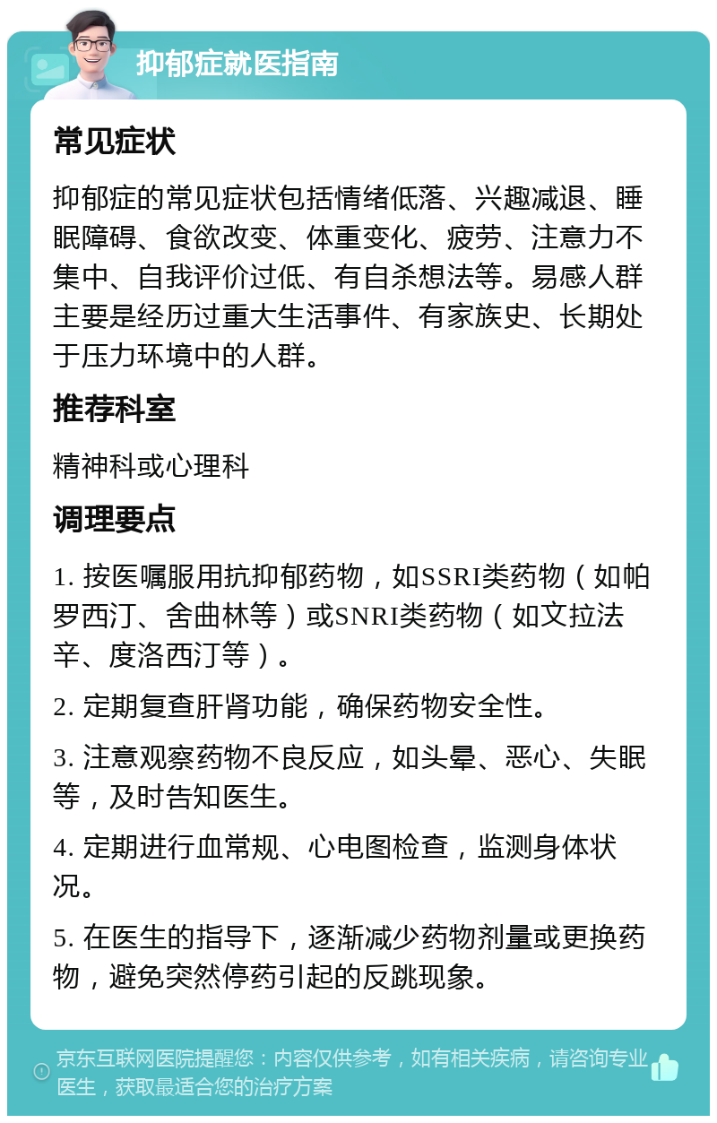 抑郁症就医指南 常见症状 抑郁症的常见症状包括情绪低落、兴趣减退、睡眠障碍、食欲改变、体重变化、疲劳、注意力不集中、自我评价过低、有自杀想法等。易感人群主要是经历过重大生活事件、有家族史、长期处于压力环境中的人群。 推荐科室 精神科或心理科 调理要点 1. 按医嘱服用抗抑郁药物，如SSRI类药物（如帕罗西汀、舍曲林等）或SNRI类药物（如文拉法辛、度洛西汀等）。 2. 定期复查肝肾功能，确保药物安全性。 3. 注意观察药物不良反应，如头晕、恶心、失眠等，及时告知医生。 4. 定期进行血常规、心电图检查，监测身体状况。 5. 在医生的指导下，逐渐减少药物剂量或更换药物，避免突然停药引起的反跳现象。