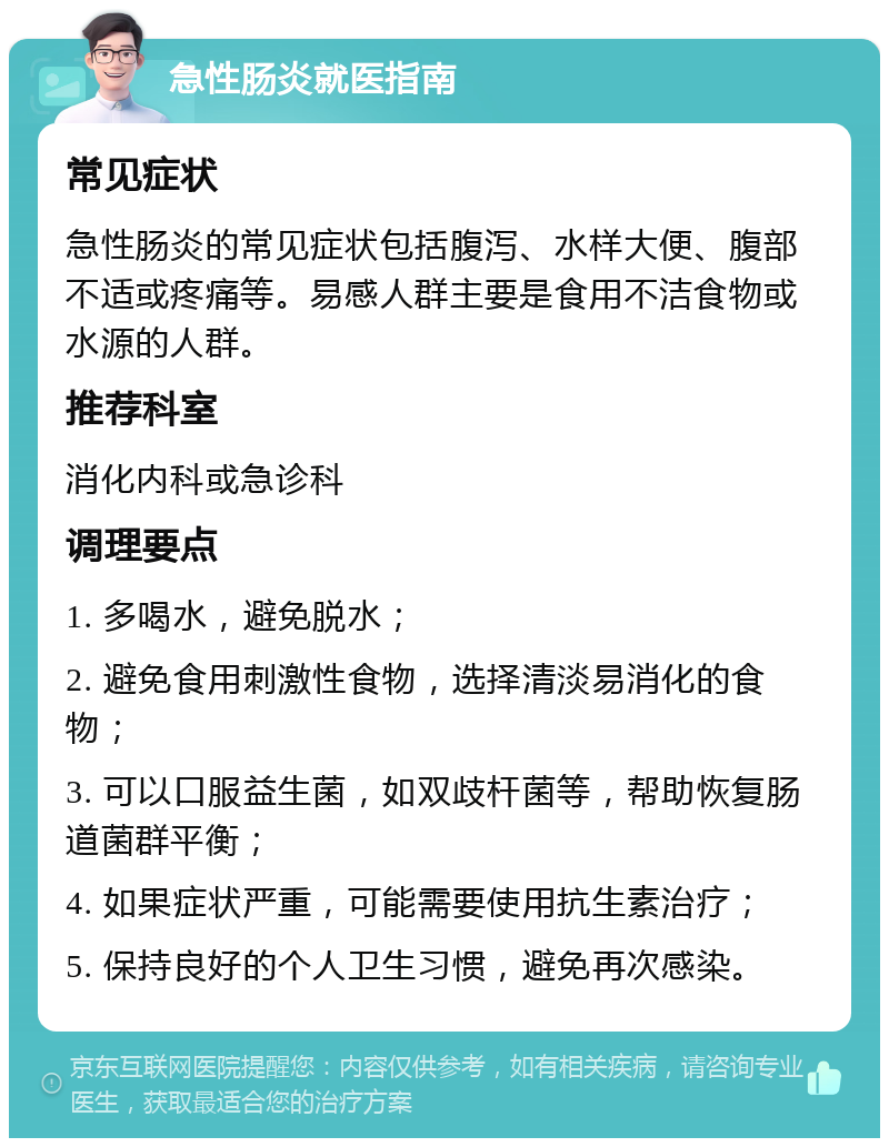 急性肠炎就医指南 常见症状 急性肠炎的常见症状包括腹泻、水样大便、腹部不适或疼痛等。易感人群主要是食用不洁食物或水源的人群。 推荐科室 消化内科或急诊科 调理要点 1. 多喝水，避免脱水； 2. 避免食用刺激性食物，选择清淡易消化的食物； 3. 可以口服益生菌，如双歧杆菌等，帮助恢复肠道菌群平衡； 4. 如果症状严重，可能需要使用抗生素治疗； 5. 保持良好的个人卫生习惯，避免再次感染。