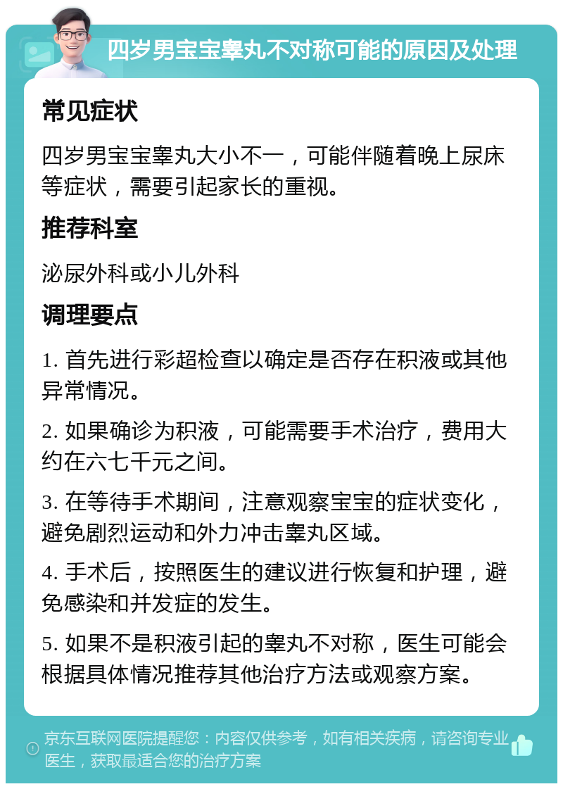 四岁男宝宝睾丸不对称可能的原因及处理 常见症状 四岁男宝宝睾丸大小不一，可能伴随着晚上尿床等症状，需要引起家长的重视。 推荐科室 泌尿外科或小儿外科 调理要点 1. 首先进行彩超检查以确定是否存在积液或其他异常情况。 2. 如果确诊为积液，可能需要手术治疗，费用大约在六七千元之间。 3. 在等待手术期间，注意观察宝宝的症状变化，避免剧烈运动和外力冲击睾丸区域。 4. 手术后，按照医生的建议进行恢复和护理，避免感染和并发症的发生。 5. 如果不是积液引起的睾丸不对称，医生可能会根据具体情况推荐其他治疗方法或观察方案。