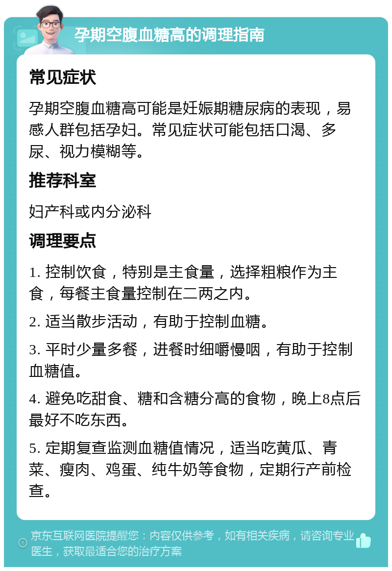 孕期空腹血糖高的调理指南 常见症状 孕期空腹血糖高可能是妊娠期糖尿病的表现，易感人群包括孕妇。常见症状可能包括口渴、多尿、视力模糊等。 推荐科室 妇产科或内分泌科 调理要点 1. 控制饮食，特别是主食量，选择粗粮作为主食，每餐主食量控制在二两之内。 2. 适当散步活动，有助于控制血糖。 3. 平时少量多餐，进餐时细嚼慢咽，有助于控制血糖值。 4. 避免吃甜食、糖和含糖分高的食物，晚上8点后最好不吃东西。 5. 定期复查监测血糖值情况，适当吃黄瓜、青菜、瘦肉、鸡蛋、纯牛奶等食物，定期行产前检查。