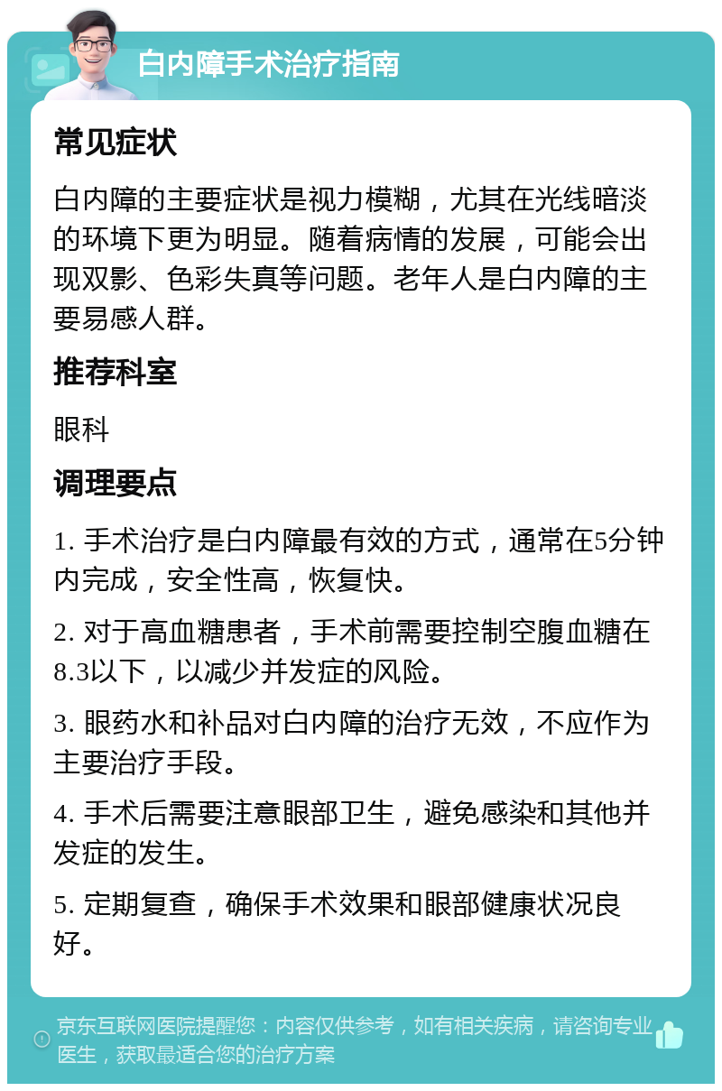 白内障手术治疗指南 常见症状 白内障的主要症状是视力模糊，尤其在光线暗淡的环境下更为明显。随着病情的发展，可能会出现双影、色彩失真等问题。老年人是白内障的主要易感人群。 推荐科室 眼科 调理要点 1. 手术治疗是白内障最有效的方式，通常在5分钟内完成，安全性高，恢复快。 2. 对于高血糖患者，手术前需要控制空腹血糖在8.3以下，以减少并发症的风险。 3. 眼药水和补品对白内障的治疗无效，不应作为主要治疗手段。 4. 手术后需要注意眼部卫生，避免感染和其他并发症的发生。 5. 定期复查，确保手术效果和眼部健康状况良好。