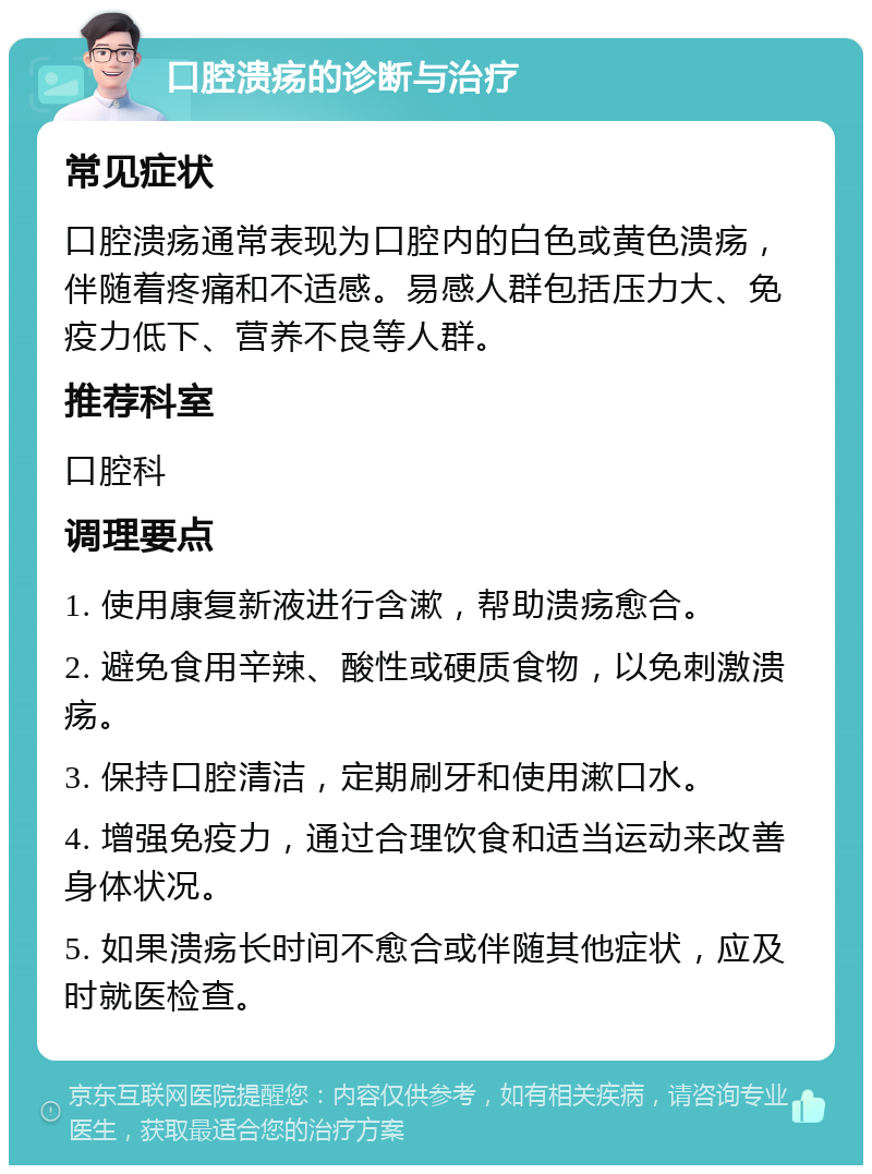 口腔溃疡的诊断与治疗 常见症状 口腔溃疡通常表现为口腔内的白色或黄色溃疡，伴随着疼痛和不适感。易感人群包括压力大、免疫力低下、营养不良等人群。 推荐科室 口腔科 调理要点 1. 使用康复新液进行含漱，帮助溃疡愈合。 2. 避免食用辛辣、酸性或硬质食物，以免刺激溃疡。 3. 保持口腔清洁，定期刷牙和使用漱口水。 4. 增强免疫力，通过合理饮食和适当运动来改善身体状况。 5. 如果溃疡长时间不愈合或伴随其他症状，应及时就医检查。