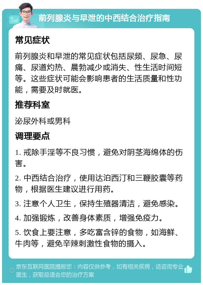 前列腺炎与早泄的中西结合治疗指南 常见症状 前列腺炎和早泄的常见症状包括尿频、尿急、尿痛、尿道灼热、晨勃减少或消失、性生活时间短等。这些症状可能会影响患者的生活质量和性功能，需要及时就医。 推荐科室 泌尿外科或男科 调理要点 1. 戒除手淫等不良习惯，避免对阴茎海绵体的伤害。 2. 中西结合治疗，使用达泊西汀和三鞭胶囊等药物，根据医生建议进行用药。 3. 注意个人卫生，保持生殖器清洁，避免感染。 4. 加强锻炼，改善身体素质，增强免疫力。 5. 饮食上要注意，多吃富含锌的食物，如海鲜、牛肉等，避免辛辣刺激性食物的摄入。